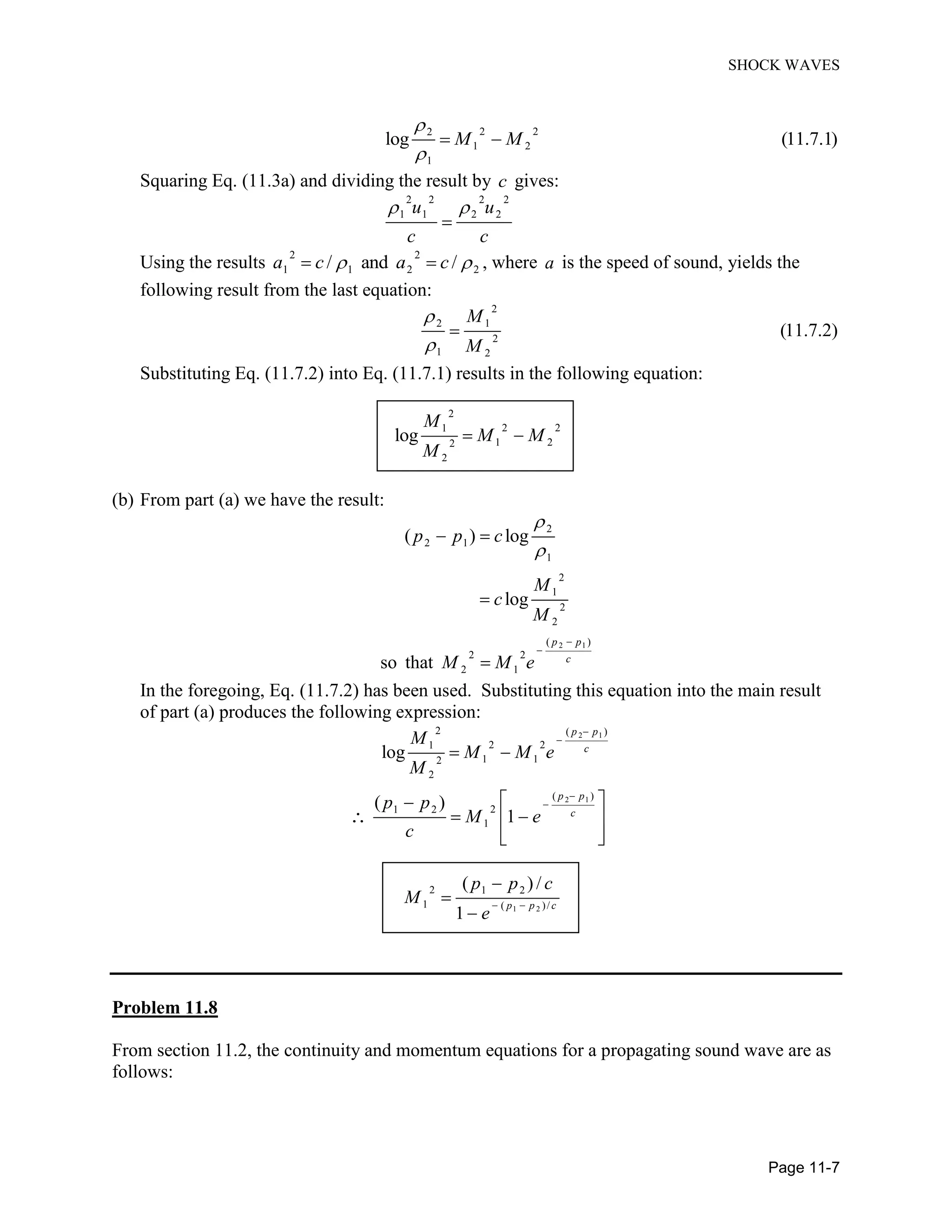 SHOCK WAVES
Page 11-7
2 22
1 2
1
log (11.7.1)M M
Squaring Eq. (11.3a) and dividing the result by c gives:
2 2 2 2
1 1 2 2u u
c c
Using the results
2 2
1 1 2 2/ and /a c a c , where a is the speed of sound, yields the
following result from the last equation:
2
2 1
2
1 2
(11.7.2)
M
M
Substituting Eq. (11.7.2) into Eq. (11.7.1) results in the following equation:
2
2 21
1 22
2
log
M
M M
M
(b) From part (a) we have the result:
2 1
2
2 1
1
2
1
2
2
( )
2 2
2 1
( ) log
log
so that
p p
c
p p c
M
c
M
M M e
In the foregoing, Eq. (11.7.2) has been used. Substituting this equation into the main result
of part (a) produces the following expression:
2 1
2 1
2 ( )
2 21
1 12
2
( )
21 2
1
log
( )
1
p p
c
p p
c
M
M M e
M
p p
M e
c
1 2
2 1 2
1 ( )/
( ) /
1
p p c
p p c
M
e
Problem 11.8
From section 11.2, the continuity and momentum equations for a propagating sound wave are as
follows:
 
