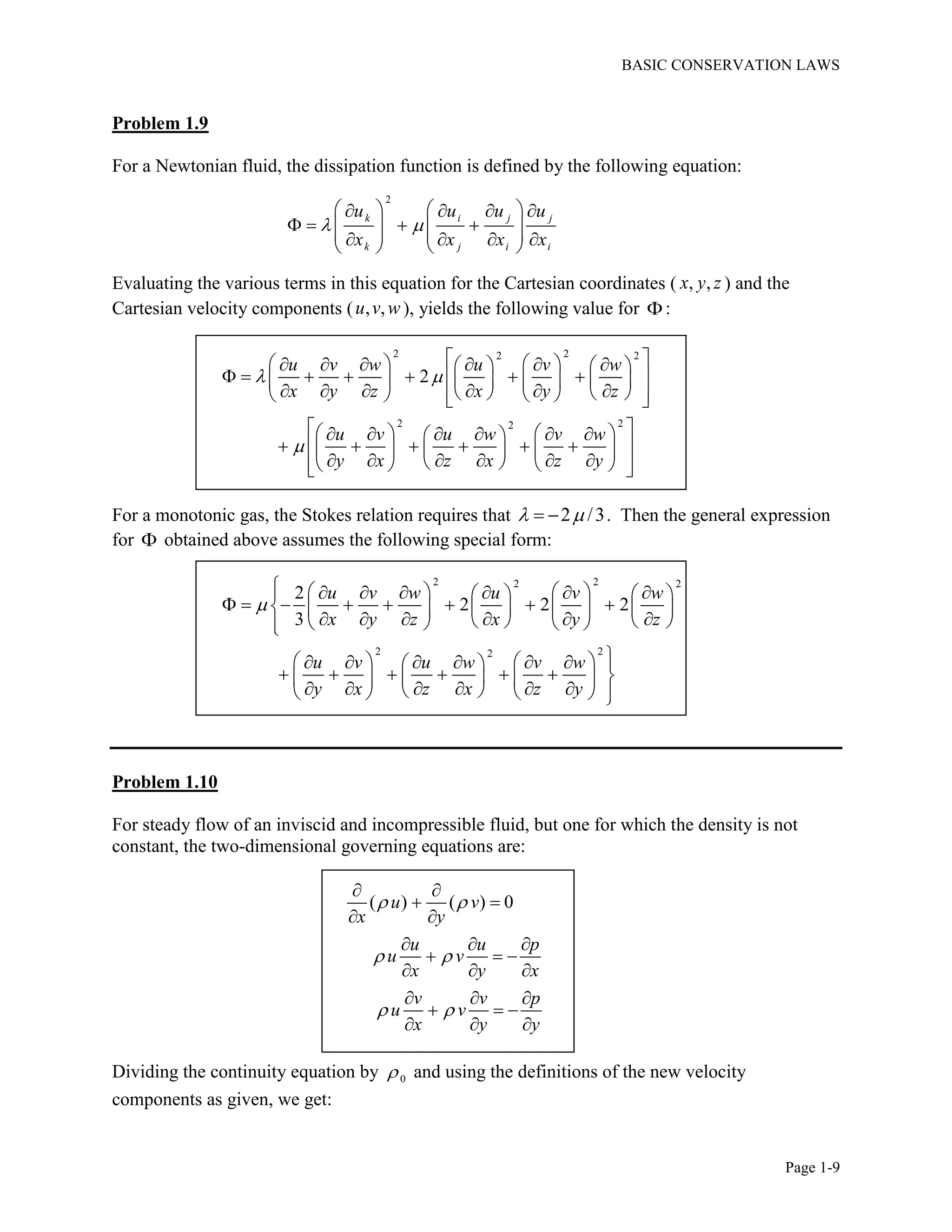 BASIC CONSERVATION LAWS
Page 1-9
Problem 1.9
For a Newtonian fluid, the dissipation function is defined by the following equation:
2
k i j j
k j i i
u u u u
x x x x
 
      
               
Evaluating the various terms in this equation for the Cartesian coordinates ( , ,x y z ) and the
Cartesian velocity components ( , ,u v w ), yields the following value for :
2 22 2
2 22
2
u v w u v w
x y z x y z
u v u w v w
y x z x z y
 

            
             
             
          
          
           
For a monotonic gas, the Stokes relation requires that 2 /3   . Then the general expression
for  obtained above assumes the following special form:
2 22 2
2 22
2
2 2 2
3
u v w u v w
x y z x y z
u v u w v w
y x z x z y

             
              
           
          
          
          
Problem 1.10
For steady flow of an inviscid and incompressible fluid, but one for which the density is not
constant, the two-dimensional governing equations are:
( ) ( ) 0u v
x y
u u p
u v
x y x
v v p
u v
x y y
 
 
 
 
 
 
  
  
  
  
  
  
Dividing the continuity equation by 0 and using the definitions of the new velocity
components as given, we get:
 