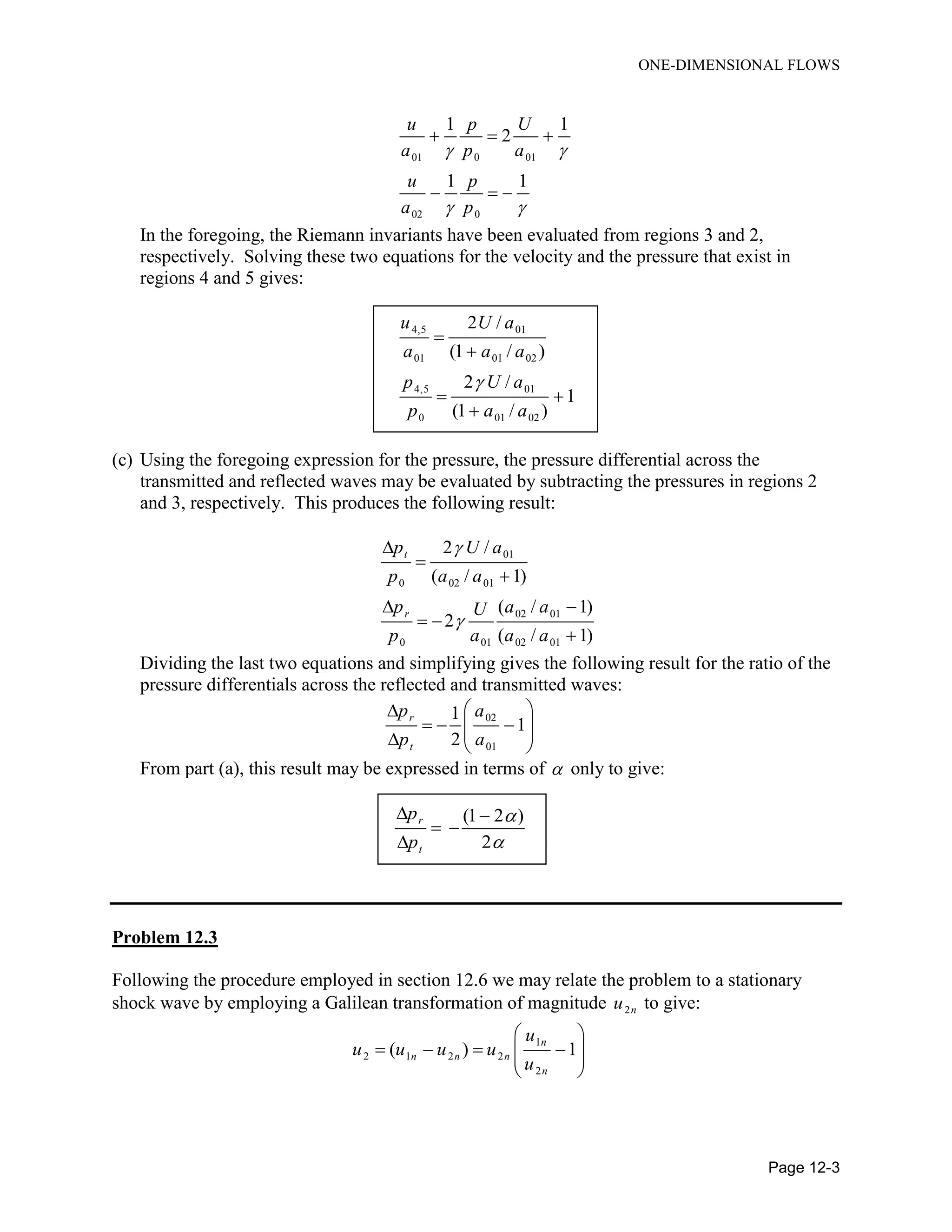 ONE-DIMENSIONAL FLOWS
Page 12-3
01 0 01
02 0
1 1
2
1 1
u p U
a p a
u p
a p
 
 
  
  
In the foregoing, the Riemann invariants have been evaluated from regions 3 and 2,
respectively. Solving these two equations for the velocity and the pressure that exist in
regions 4 and 5 gives:
4,5 01
01 01 02
4,5 01
0 01 02
2 /
(1 / )
2 /
1
(1 / )
u U a
a a a
p U a
p a a



 

(c) Using the foregoing expression for the pressure, the pressure differential across the
transmitted and reflected waves may be evaluated by subtracting the pressures in regions 2
and 3, respectively. This produces the following result:
01
0 02 01
02 01
0 01 02 01
2 /
( / 1)
( / 1)
2
( / 1)
t
r
p U a
p a a
p a aU
p a a a





 
 

Dividing the last two equations and simplifying gives the following result for the ratio of the
pressure differentials across the reflected and transmitted waves:
02
01
1
1
2
r
t
p a
p a
 
      
From part (a), this result may be expressed in terms of  only to give:
(1 2 )
2
r
t
p
p


 
 

Problem 12.3
Following the procedure employed in section 12.6 we may relate the problem to a stationary
shock wave by employing a Galilean transformation of magnitude 2nu to give:
1
2 1 2 2
2
( ) 1
n
n n n
n
u
u u u u
u
 
     
 
 