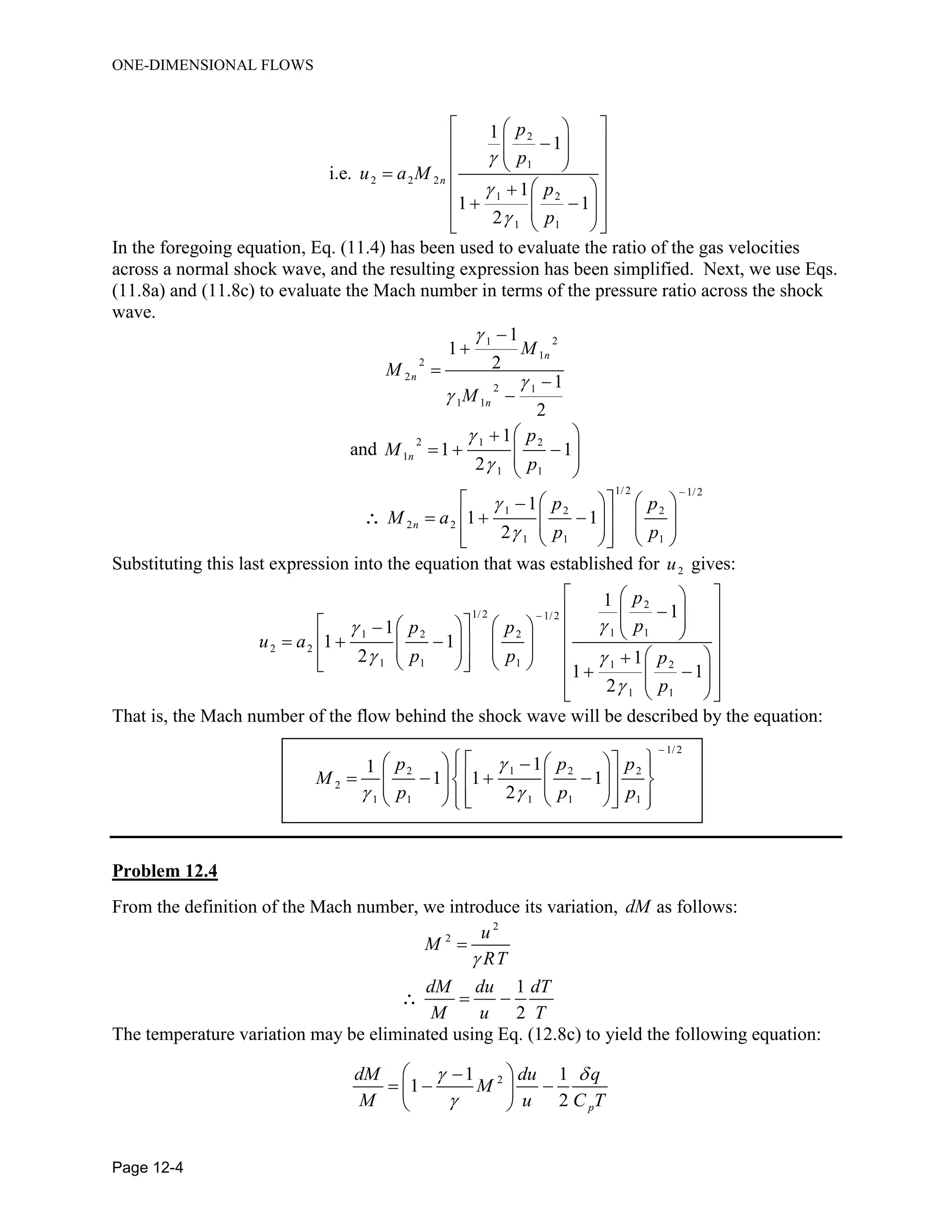 ONE-DIMENSIONAL FLOWS
Page 12-4
2
1
2 2 2
1 2
1 1
1
1
i.e.
1
1 1
2
n
p
p
u a M
p
p



  
   
            
In the foregoing equation, Eq. (11.4) has been used to evaluate the ratio of the gas velocities
across a normal shock wave, and the resulting expression has been simplified. Next, we use Eqs.
(11.8a) and (11.8c) to evaluate the Mach number in terms of the pressure ratio across the shock
wave.
21
1
2
2
2 1
1 1
1
1
2
1
2
n
n
n
M
M
M








and
2 1 2
1
1 1
1
1 1
2
n
p
M
p


 
    
 
1/2 1/2
1 2 2
2 2
1 1 1
1
1 1
2
n
p p
M a
p p



    
              

Substituting this last expression into the equation that was established for 2u gives:
2
1/2 1/2
1 11 2 2
2 2
1 1 1 1 2
1 1
1
1
1
1 1
2 1
1 1
2
p
pp p
u a
p p p
p

 


  
                                    
That is, the Mach number of the flow behind the shock wave will be described by the equation:
1/2
2 1 2 2
2
1 1 1 1 1
11
1 1 1
2
p p p
M
p p p

 

      
                  
Problem 12.4
From the definition of the Mach number, we introduce its variation, dM as follows:
2
2
1
2
u
M
RT
dM du dT
M u T


 
The temperature variation may be eliminated using Eq. (12.8c) to yield the following equation:
21 1
1
2 p
dM du q
M
M u C T
 

 
   
 
 