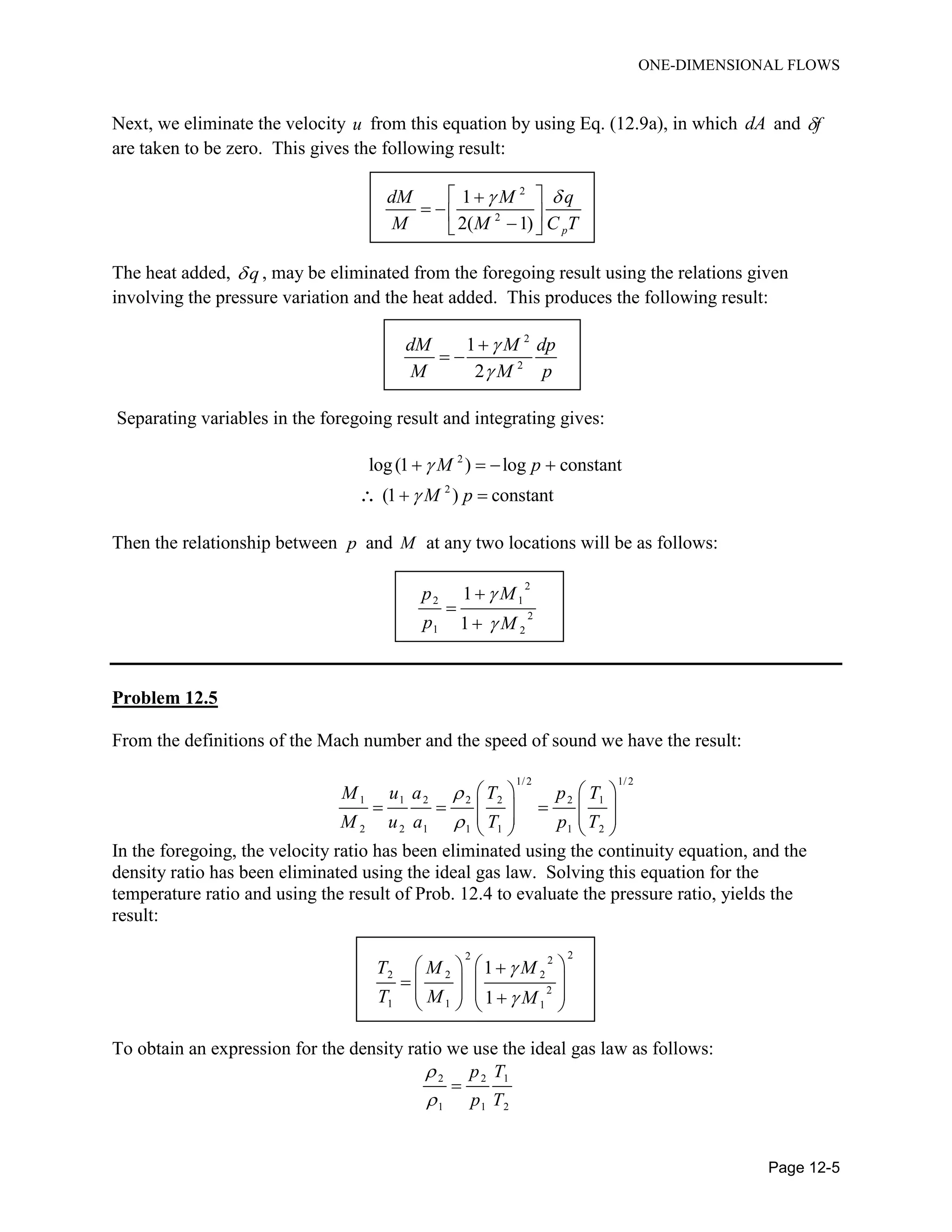 ONE-DIMENSIONAL FLOWS
Page 12-5
Next, we eliminate the velocity u from this equation by using Eq. (12.9a), in which dA and f
are taken to be zero. This gives the following result:
2
2
1
2( 1) p
dM M q
M M C T
  
   
The heat added, q , may be eliminated from the foregoing result using the relations given
involving the pressure variation and the heat added. This produces the following result:
2
2
1
2
dM M dp
M M p



 
Separating variables in the foregoing result and integrating gives:
2
2
log(1 ) log constant
(1 ) constant
M p
M p


   
 
Then the relationship between p and M at any two locations will be as follows:
2
2 1
2
1 2
1
1
p M
p M





Problem 12.5
From the definitions of the Mach number and the speed of sound we have the result:
1/2 1/2
1 1 2 2 2 2 1
2 2 1 1 1 1 2
M u a T p T
M u a T p T


   
        
   
In the foregoing, the velocity ratio has been eliminated using the continuity equation, and the
density ratio has been eliminated using the ideal gas law. Solving this equation for the
temperature ratio and using the result of Prob. 12.4 to evaluate the pressure ratio, yields the
result:
22 2
2 2 2
2
1 1 1
1
1
T M M
T M M


   
         
To obtain an expression for the density ratio we use the ideal gas law as follows:
2 2 1
1 1 2
p T
p T



 