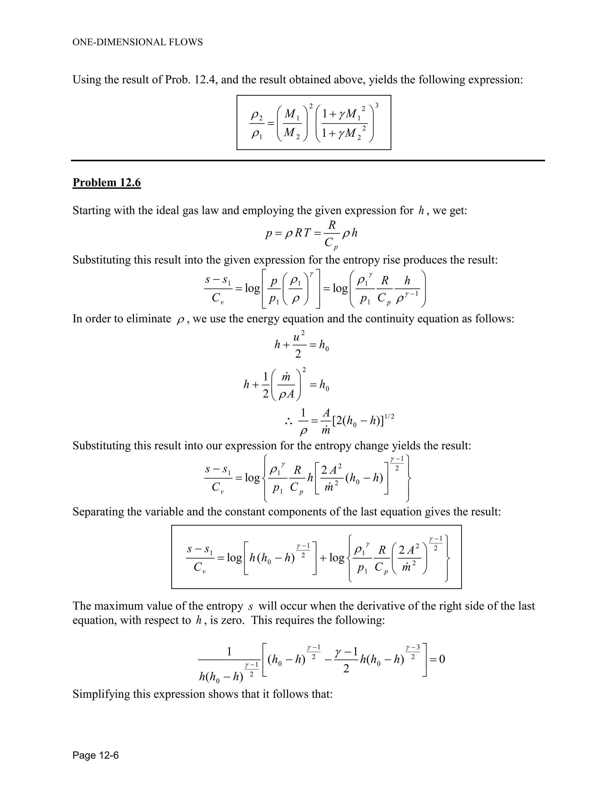 ONE-DIMENSIONAL FLOWS
Page 12-6
Using the result of Prob. 12.4, and the result obtained above, yields the following expression:
32 2
2 1 1
2
1 2 2
1
1
M M
M M
 
 
   
         
Problem 12.6
Starting with the ideal gas law and employing the given expression for h , we get:
p
R
p RT h
C
  
Substituting this result into the given expression for the entropy rise produces the result:
1 1 1
1
1 1
log log
v p
s s p R h
C p p C
 

 
  
     
             
In order to eliminate  , we use the energy equation and the continuity equation as follows:
2
0
2
0
1/2
0
2
1
2
1
[2( )]
u
h h
m
h h
A
A
h h
m


 
 
  
 
 
Substituting this result into our expression for the entropy change yields the result:
1
2 2
1 1
02
1
2
log ( )
v p
s s R A
h h h
C p C m




 
   
   
  
 
Separating the variable and the constant components of the last equation gives the result:
1
1 2 2
1 12
0 2
1
2
log ( ) log
v p
s s R A
h h h
C p C m




  
     
       
    
 
The maximum value of the entropy s will occur when the derivative of the right side of the last
equation, with respect to h , is zero. This requires the following:
1 3
2 2
0 01
2
0
1 1
( ) ( ) 0
2
( )
h h h h h
h h h
 

 

 
    
 
Simplifying this expression shows that it follows that:
 