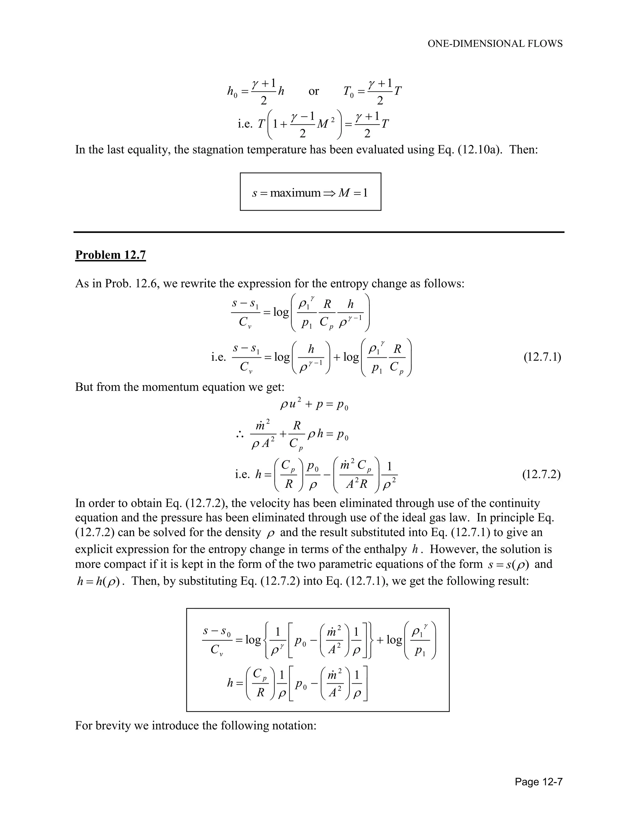 ONE-DIMENSIONAL FLOWS
Page 12-7
0 0
1 1
or
2 2
h h T T
  
 
i.e. 21 1
1
2 2
T M T
   
  
 
In the last equality, the stagnation temperature has been evaluated using Eq. (12.10a). Then:
maximum 1s M  
Problem 12.7
As in Prob. 12.6, we rewrite the expression for the entropy change as follows:
1 1
1
1
1 1
1
1
log
i.e. log log (12.7.1)
v p
v p
s s R h
C p C
s s h R
C p C










 
  
 
 
   
         
But from the momentum equation we get:
2
0
2
02
p
u p p
m R
h p
A C



 
 
i.e.
2
0
2 2
1
(12.7.2)
p pC p m C
h
R A R 
  
      
   
In order to obtain Eq. (12.7.2), the velocity has been eliminated through use of the continuity
equation and the pressure has been eliminated through use of the ideal gas law. In principle Eq.
(12.7.2) can be solved for the density  and the result substituted into Eq. (12.7.1) to give an
explicit expression for the entropy change in terms of the enthalpy h . However, the solution is
more compact if it is kept in the form of the two parametric equations of the form ( )s s  and
( )h h  . Then, by substituting Eq. (12.7.2) into Eq. (12.7.1), we get the following result:
2
0 1
0 2
1
2
0 2
1 1
log log
1 1
v
p
s s m
p
C A p
C m
h p
R A



 
 
      
               
    
     
    
For brevity we introduce the following notation:
 