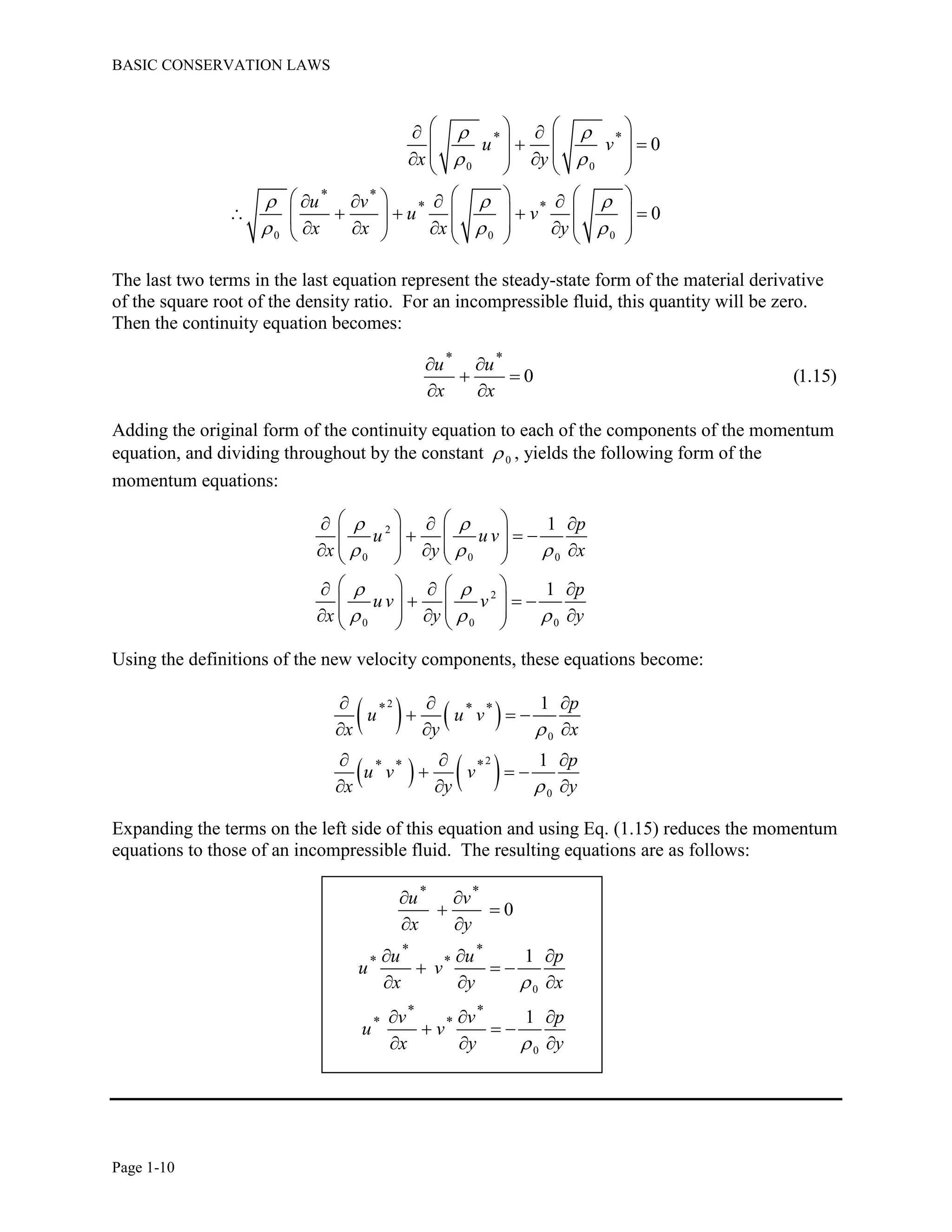 BASIC CONSERVATION LAWS
Page 1-10
0 0
0 0 0
* *
* *
* *
0
0
u v
x y
u v
u v
x x x y
 
 
  
  
    
    
       
       
                    
The last two terms in the last equation represent the steady-state form of the material derivative
of the square root of the density ratio. For an incompressible fluid, this quantity will be zero.
Then the continuity equation becomes:
* *
0 (1.15)
u u
x x
 
 
 
Adding the original form of the continuity equation to each of the components of the momentum
equation, and dividing throughout by the constant 0 , yields the following form of the
momentum equations:
2
0 0 0
2
0 0 0
1
1
p
u u v
x y x
p
u v v
x y y
 
  
 
  
     
             
     
             
Using the definitions of the new velocity components, these equations become:
   
   
2
0
2
0
* * *
* * *
1
1
p
u u v
x y x
p
u v v
x y y


  
  
  
  
  
  
Expanding the terms on the left side of this equation and using Eq. (1.15) reduces the momentum
equations to those of an incompressible fluid. The resulting equations are as follows:
0
0
* *
* *
* *
* *
* *
0
1
1
u v
x y
u u p
u v
x y x
v v p
u v
x y y


 
 
 
  
  
  
  
  
  
 