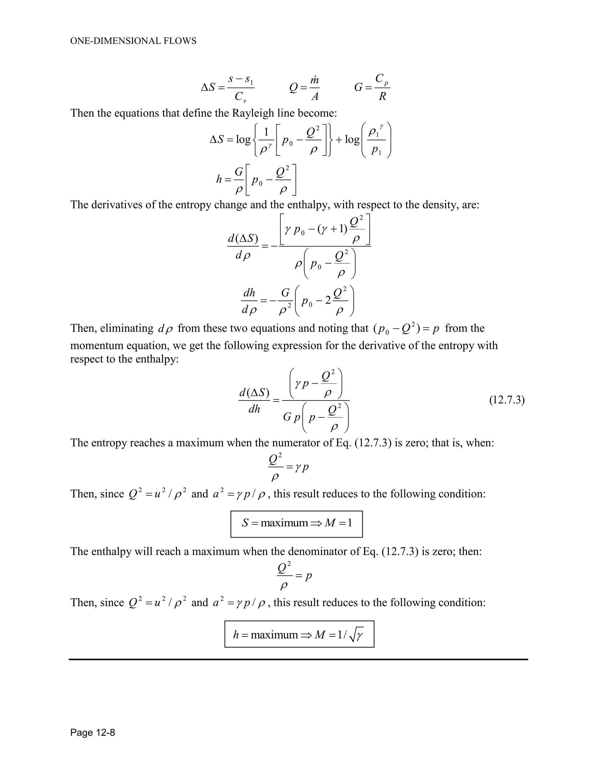 ONE-DIMENSIONAL FLOWS
Page 12-8
1 p
v
s s Cm
S Q G
C A R

   
Then the equations that define the Rayleigh line become:
2
1
0
1
2
0
1
log log
Q
S p
p
G Q
h p



 
 
    
              
 
  
 
The derivatives of the entropy change and the enthalpy, with respect to the density, are:
2
0
2
0
2
02
( 1)
( )
2
Q
p
d S
d Q
p
dh G Q
p
d
 




  
 
  
   
 
 
 
 
   
 
Then, eliminating d from these two equations and noting that 2
0( )p Q p  from the
momentum equation, we get the following expression for the derivative of the entropy with
respect to the enthalpy:
2
2
( )
(12.7.3)
Q
p
d S
dh Q
G p p



 
 
  
 
 
 
The entropy reaches a maximum when the numerator of Eq. (12.7.3) is zero; that is, when:
2
Q
p


Then, since 2 2 2
/Q u  and 2
/a p  , this result reduces to the following condition:
maximum 1S M  
The enthalpy will reach a maximum when the denominator of Eq. (12.7.3) is zero; then:
2
Q
p


Then, since 2 2 2
/Q u  and 2
/a p  , this result reduces to the following condition:
maximum 1/h M   
 