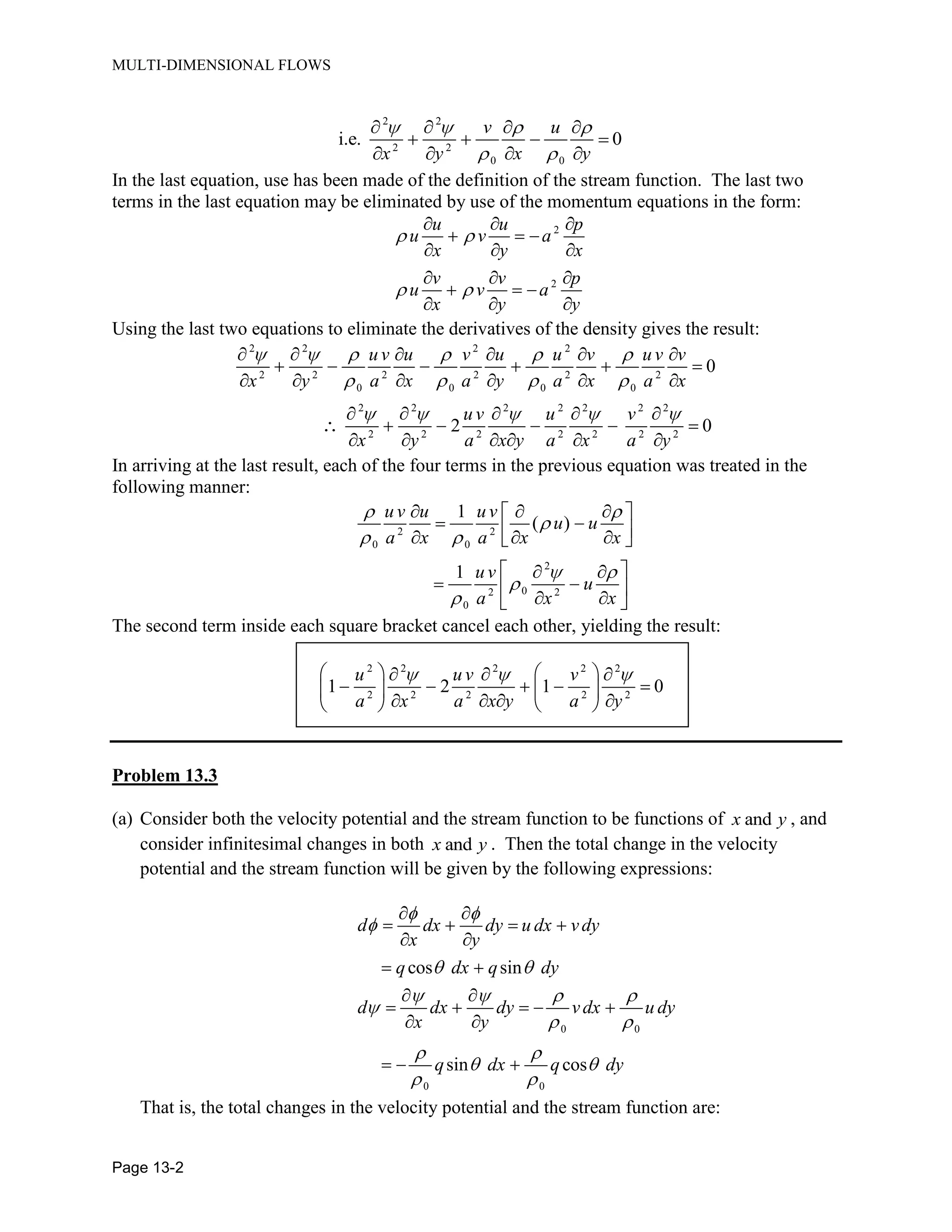 MULTI-DIMENSIONAL FLOWS
Page 13-2
2 2
2 2
0 0
i.e. 0
v u
x y x y
In the last equation, use has been made of the definition of the stream function. The last two
terms in the last equation may be eliminated by use of the momentum equations in the form:
2
2
u u p
u v a
x y x
v v p
u v a
x y y
Using the last two equations to eliminate the derivatives of the density gives the result:
2 2 2 2
2 2 2 2 2 2
0 0 0 0
2 2 2 2 2 2 2
2 2 2 2 2 2 2
0
2 0
uv u v u u v uv v
x y a x a y a x a x
uv u v
x y a x y a x a y
In arriving at the last result, each of the four terms in the previous equation was treated in the
following manner:
2 2
0 0
2
02 2
0
1
( )
1
uv u uv
u u
a x a x x
u v
u
a x x
The second term inside each square bracket cancel each other, yielding the result:
2 2 2 2 2
2 2 2 2 2
1 2 1 0
u u v v
a x a x y a y
Problem 13.3
(a) Consider both the velocity potential and the stream function to be functions of andx y , and
consider infinitesimal changes in both andx y . Then the total change in the velocity
potential and the stream function will be given by the following expressions:
0 0
0 0
cos sin
sin cos
d dx dy u dx vdy
x y
q dx q dy
d dx dy vdx u dy
x y
q dx q dy
That is, the total changes in the velocity potential and the stream function are:
 