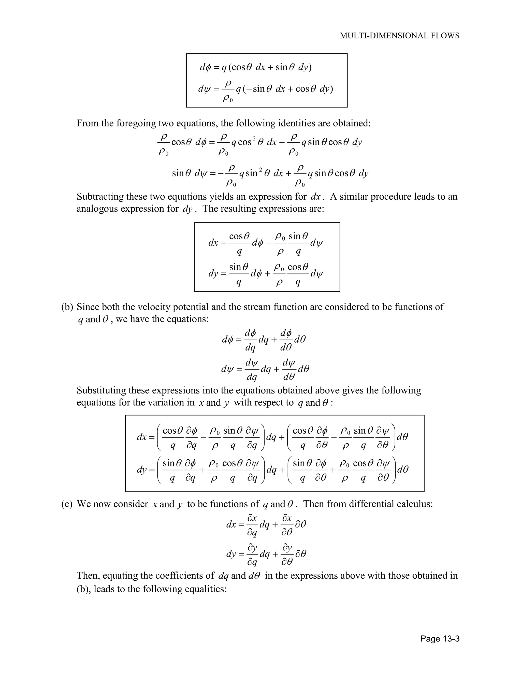 MULTI-DIMENSIONAL FLOWS
Page 13-3
0
(cos sin )
( sin cos )
d q dx dy
d q dx dy
From the foregoing two equations, the following identities are obtained:
2
0 0 0
2
0 0
cos cos sin cos
sin sin sin cos
d q dx q dy
d q dx q dy
Subtracting these two equations yields an expression for dx . A similar procedure leads to an
analogous expression for dy . The resulting expressions are:
0
0
cos sin
sin cos
dx d d
q q
dy d d
q q
(b) Since both the velocity potential and the stream function are considered to be functions of
andq , we have the equations:
d d
d dq d
dq d
d d
d dq d
dq d
Substituting these expressions into the equations obtained above gives the following
equations for the variation in andx y with respect to andq :
0 0
0 0
cos sin cos sin
sin cos sin cos
dx dq d
q q q q q q
dy dq d
q q q q q q
(c) We now consider andx y to be functions of andq . Then from differential calculus:
x x
dx dq
q
y y
dy dq
q
Then, equating the coefficients of anddq d in the expressions above with those obtained in
(b), leads to the following equalities:
 