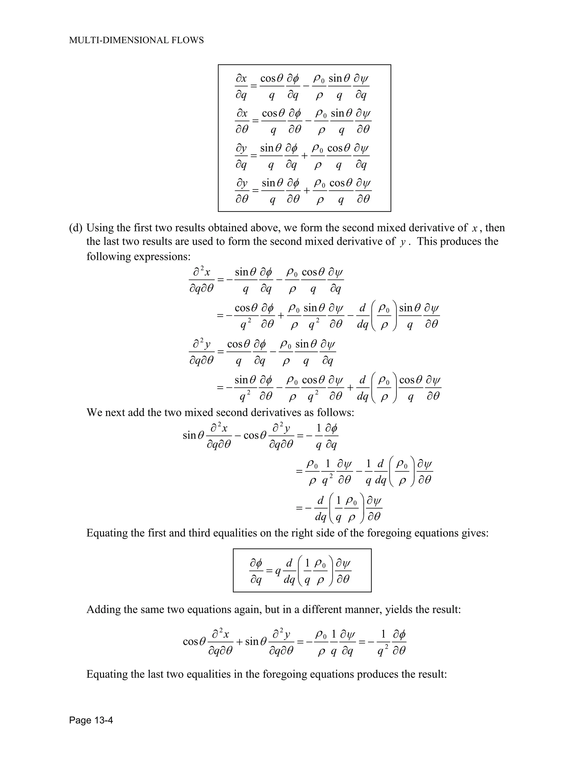 MULTI-DIMENSIONAL FLOWS
Page 13-4
0
0
0
0
cos sin
cos sin
sin cos
sin cos
x
q q q q q
x
q q
y
q q q q q
y
q q
(d) Using the first two results obtained above, we form the second mixed derivative of x , then
the last two results are used to form the second mixed derivative of y . This produces the
following expressions:
2
0
0 0
2 2
2
0
0 0
2 2
sin cos
cos sin sin
cos sin
sin cos cos
x
q q q q q
d
q q dq q
y
q q q q q
d
q q dq q
We next add the two mixed second derivatives as follows:
2 2
0 0
2
0
1
sin cos
1 1
1
x y
q q q q
d
q q dq
d
dq q
Equating the first and third equalities on the right side of the foregoing equations gives:
01d
q
q dq q
Adding the same two equations again, but in a different manner, yields the result:
2 2
0
2
1 1
cos sin
x y
q q q q q
Equating the last two equalities in the foregoing equations produces the result:
 