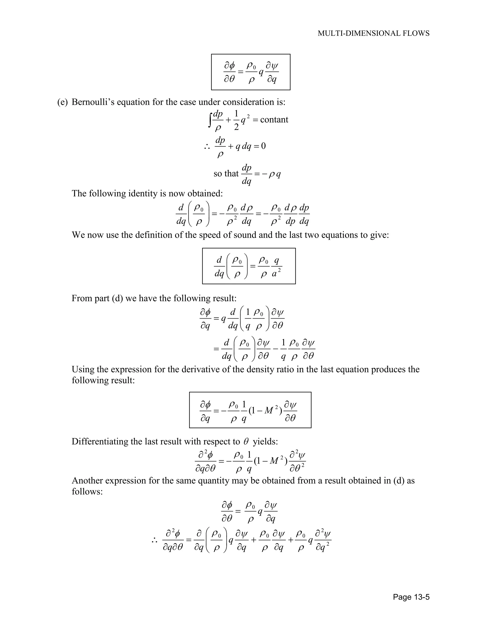 MULTI-DIMENSIONAL FLOWS
Page 13-5
0
q
q
(e) Bernoulli’s equation for the case under consideration is:
21
contant
2
dp
q
0
so that
dp
q dq
dp
q
dq
The following identity is now obtained:
0 0 0
2 2
d d d dp
dq dq dp dq
We now use the definition of the speed of sound and the last two equations to give:
0 0
2
d q
dq a
From part (d) we have the following result:
0
0 0
1
1
d
q
q dq q
d
dq q
Using the expression for the derivative of the density ratio in the last equation produces the
following result:
0 21
(1 )M
q q
Differentiating the last result with respect to yields:
2 2
0 2
2
1
(1 )M
q q
Another expression for the same quantity may be obtained from a result obtained in (d) as
follows:
0
q
q
2 2
0 0 0
2
q q
q q q q q
 