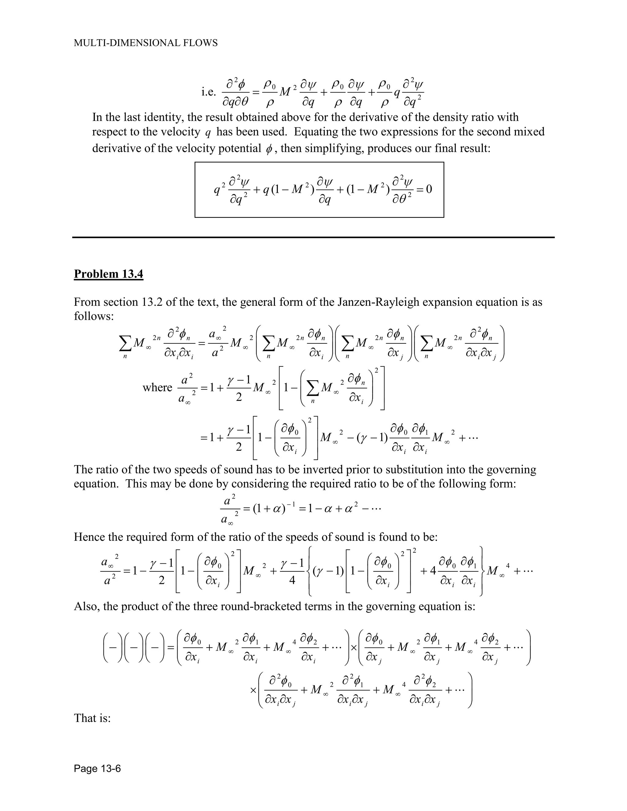 MULTI-DIMENSIONAL FLOWS
Page 13-6
2 2
0 0 02
2
i.e. M q
q q q q
In the last identity, the result obtained above for the derivative of the density ratio with
respect to the velocity q has been used. Equating the two expressions for the second mixed
derivative of the velocity potential , then simplifying, produces our final result:
2 2
2 2 2
2 2
(1 ) (1 ) 0q q M M
q q
Problem 13.4
From section 13.2 of the text, the general form of the Janzen-Rayleigh expansion equation is as
follows:
22 2
2 2 2 2 2
2
n n n nn n n n
n n n ni i i j i j
a
M M M M M
x x a x x x x
2
2
2 2
2
2
2 20 0 1
1
where 1 1
2
1
1 1 ( 1)
2
n
n i
i i i
a
M M
xa
M M
x x x
The ratio of the two speeds of sound has to be inverted prior to substitution into the governing
equation. This may be done by considering the required ratio to be of the following form:
2
1 2
2
(1 ) 1
a
a
Hence the required form of the ratio of the speeds of sound is found to be:
22 22
2 40 0 0 1
2
1 1
1 1 ( 1) 1 4
2 4i i i i
a
M M
a x x x x
Also, the product of the three round-bracketed terms in the governing equation is:
2 4 2 40 1 2 0 1 2
2 2 2
2 40 1 2
i i i j j j
i j i j i j
M M M M
x x x x x x
M M
x x x x x x
That is:
 