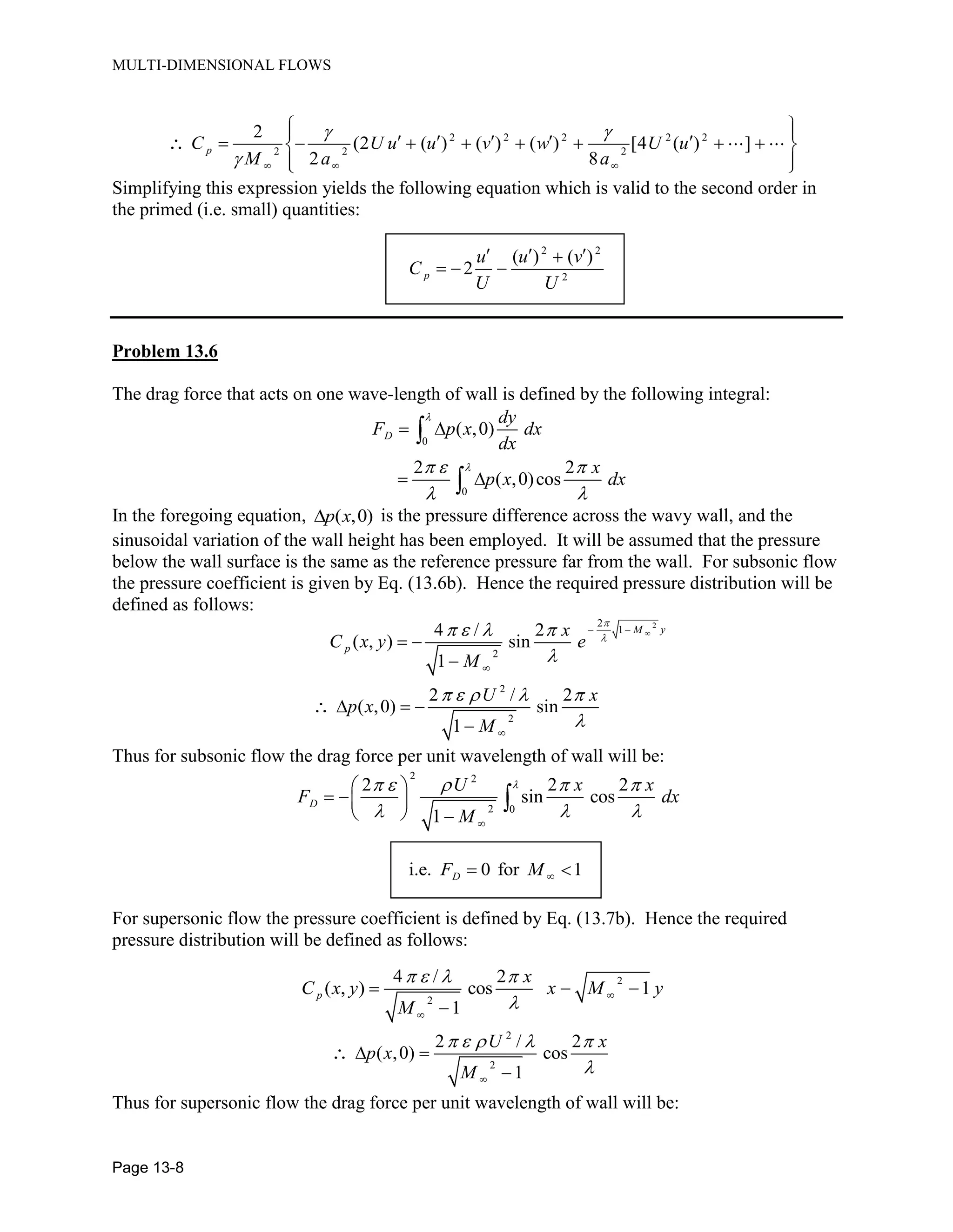 MULTI-DIMENSIONAL FLOWS
Page 13-8
2 2 2 2 2
2 2 2
2
(2 ( ) ( ) ( ) [4 ( ) ]
2 8
pC U u u v w U u
M a a
Simplifying this expression yields the following equation which is valid to the second order in
the primed (i.e. small) quantities:
2 2
2
( ) ( )
2p
u u v
C
U U
Problem 13.6
The drag force that acts on one wave-length of wall is defined by the following integral:
0
0
( ,0)
2 2
( ,0)cos
D
dy
F p x dx
dx
x
p x dx
In the foregoing equation, ( ,0)p x is the pressure difference across the wavy wall, and the
sinusoidal variation of the wall height has been employed. It will be assumed that the pressure
below the wall surface is the same as the reference pressure far from the wall. For subsonic flow
the pressure coefficient is given by Eq. (13.6b). Hence the required pressure distribution will be
defined as follows:
22
1
2
4 / 2
( , ) sin
1
M y
p
x
C x y e
M
2
2
2 / 2
( ,0) sin
1
U x
p x
M
Thus for subsonic flow the drag force per unit wavelength of wall will be:
2 2
2 0
2 2 2
sin cos
1
D
U x x
F dx
M
i.e. 0 for 1DF M
For supersonic flow the pressure coefficient is defined by Eq. (13.7b). Hence the required
pressure distribution will be defined as follows:
2
2
4 / 2
( , ) cos 1
1
p
x
C x y x M y
M
2
2
2 / 2
( ,0) cos
1
U x
p x
M
Thus for supersonic flow the drag force per unit wavelength of wall will be:
 