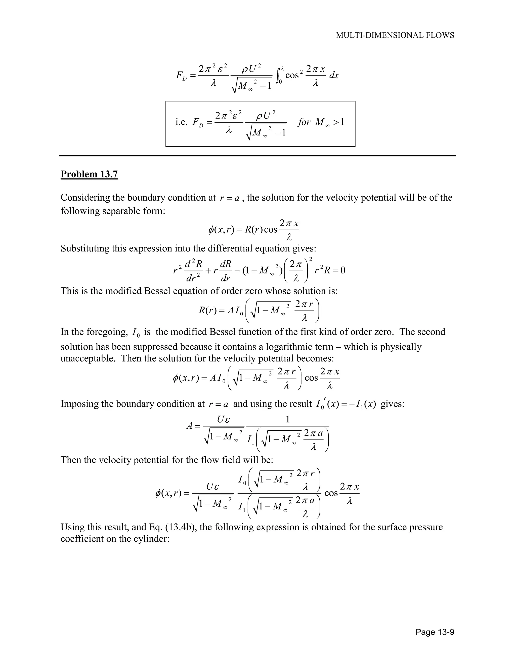 MULTI-DIMENSIONAL FLOWS
Page 13-9
2 2 2
2
2 0
2 2
cos
1
D
U x
F dx
M
2 2 2
2
2
i.e. 1
1
D
U
F for M
M
Problem 13.7
Considering the boundary condition at r a , the solution for the velocity potential will be of the
following separable form:
2
( , ) ( )cos
x
x r R r
Substituting this expression into the differential equation gives:
22
22 2
2
2
(1 ) 0
d R dR
r r M r R
dr dr
This is the modified Bessel equation of order zero whose solution is:
2
0
2
( ) 1
r
R r AI M
In the foregoing, 0I is the modified Bessel function of the first kind of order zero. The second
solution has been suppressed because it contains a logarithmic term – which is physically
unacceptable. Then the solution for the velocity potential becomes:
2
0
2 2
( , ) 1 cos
r x
x r AI M
Imposing the boundary condition at r a and using the result 0 1( ) ( )I x I x gives:
2 2
1
1
21 1
U
A
aM I M
Then the velocity potential for the flow field will be:
2
0
2 2
1
2
1
2
( , ) cos
21 1
r
I M
U x
x r
aM I M
Using this result, and Eq. (13.4b), the following expression is obtained for the surface pressure
coefficient on the cylinder:
 