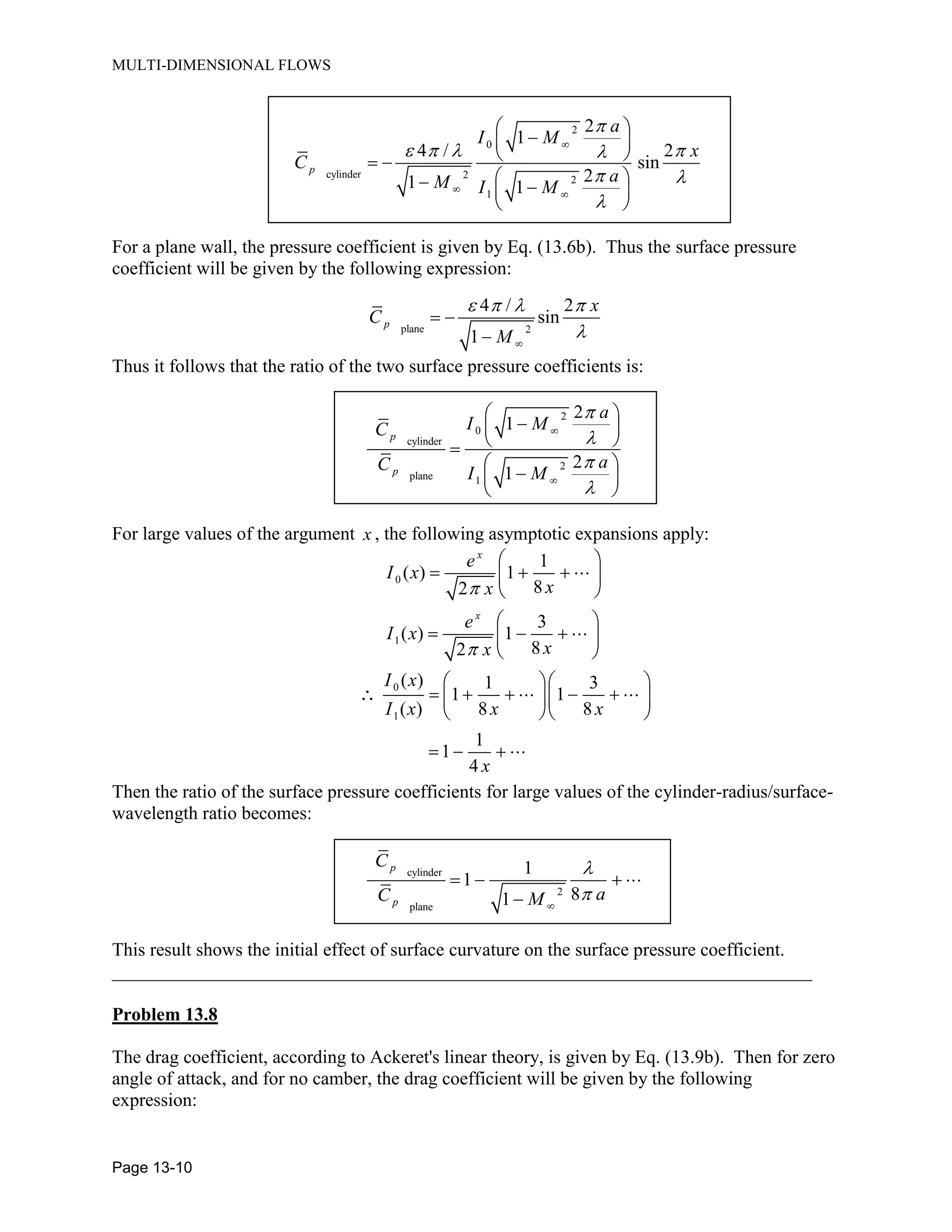 MULTI-DIMENSIONAL FLOWS
Page 13-10
2
0
cylinder 2 2
1
2
1
4 / 2
sin
21 1
p
a
I M
x
C
aM I M
For a plane wall, the pressure coefficient is given by Eq. (13.6b). Thus the surface pressure
coefficient will be given by the following expression:
plane 2
4 / 2
sin
1
p
x
C
M
Thus it follows that the ratio of the two surface pressure coefficients is:
2
0
cylinder
2
plane 1
2
1
2
1
p
p
a
I MC
aC I M
For large values of the argument x , the following asymptotic expansions apply:
0
1
0
1
1
( ) 1
82
3
( ) 1
82
( ) 1 3
1 1
( ) 8 8
1
1
4
x
x
e
I x
xx
e
I x
xx
I x
I x x x
x
Then the ratio of the surface pressure coefficients for large values of the cylinder-radius/surface-
wavelength ratio becomes:
cylinder
2
plane
1
1
81
p
p
C
aC M
This result shows the initial effect of surface curvature on the surface pressure coefficient.
___________________________________________________________________________
Problem 13.8
The drag coefficient, according to Ackeret's linear theory, is given by Eq. (13.9b). Then for zero
angle of attack, and for no camber, the drag coefficient will be given by the following
expression:
 