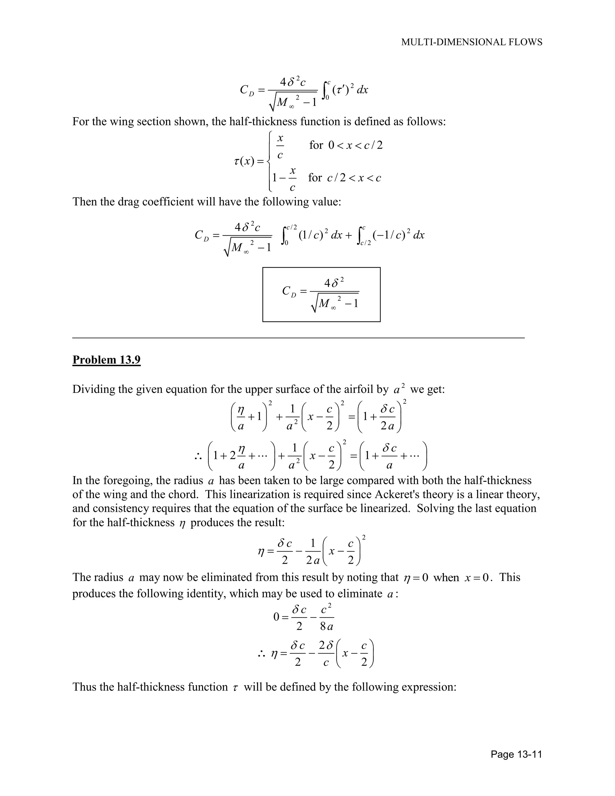 MULTI-DIMENSIONAL FLOWS
Page 13-11
2
2
2 0
4
( )
1
c
D
c
C dx
M
For the wing section shown, the half-thickness function is defined as follows:
for 0 / 2
( )
1 for / 2
x
x c
c
x
x
c x c
c
Then the drag coefficient will have the following value:
2
/ 2
2 2
2 0 / 2
4
(1/ ) ( 1/ )
1
c c
D
c
c
C c dx c dx
M
2
2
4
1
DC
M
___________________________________________________________________________
Problem 13.9
Dividing the given equation for the upper surface of the airfoil by 2
a we get:
22 2
2
1
1 1
2 2
c c
x
a a a
2
2
1
1 2 1
2
c c
x
a a a
In the foregoing, the radius a has been taken to be large compared with both the half-thickness
of the wing and the chord. This linearization is required since Ackeret's theory is a linear theory,
and consistency requires that the equation of the surface be linearized. Solving the last equation
for the half-thickness produces the result:
2
1
2 2 2
c c
x
a
The radius a may now be eliminated from this result by noting that 0 when 0x . This
produces the following identity, which may be used to eliminate a :
2
0
2 8
2
2 2
c c
a
c c
x
c
Thus the half-thickness function will be defined by the following expression:
 