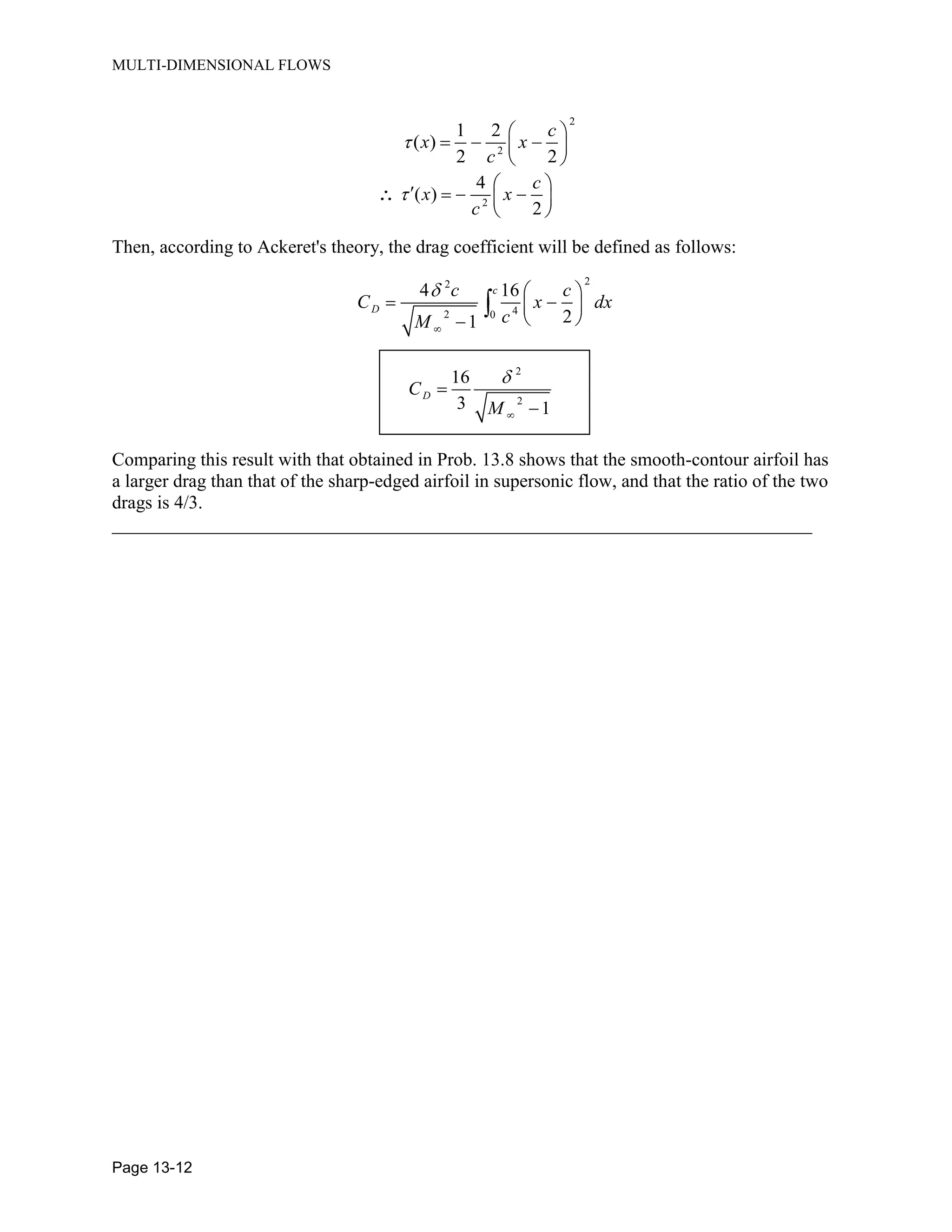 MULTI-DIMENSIONAL FLOWS
Page 13-12
2
2
1 2
( )
2 2
c
x x
c
2
4
( )
2
c
x x
c
Then, according to Ackeret's theory, the drag coefficient will be defined as follows:
22
42 0
4 16
21
c
D
c c
C x dx
cM
2
2
16
3 1
DC
M
Comparing this result with that obtained in Prob. 13.8 shows that the smooth-contour airfoil has
a larger drag than that of the sharp-edged airfoil in supersonic flow, and that the ratio of the two
drags is 4/3.
___________________________________________________________________________
 