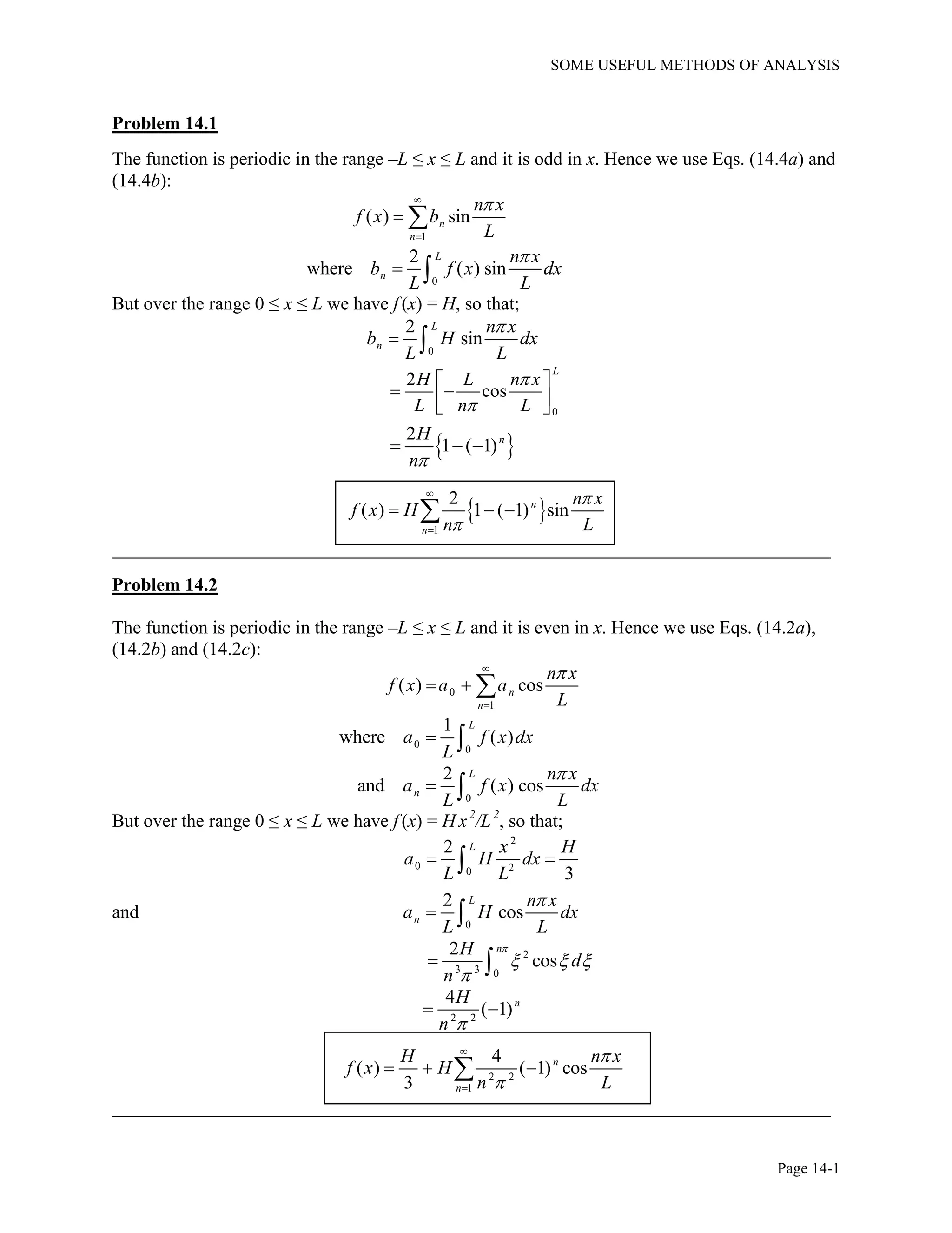 SOME USEFUL METHODS OF ANALYSIS
Page 14-1
Problem 14.1
The function is periodic in the range –L ≤ x ≤ L and it is odd in x. Hence we use Eqs. (14.4a) and
(14.4b):
1
( ) sinn
n
n x
f x b
L


 
0
2
where ( ) sin
L
n
n x
b f x dx
L L

 
But over the range 0 ≤ x ≤ L we have f (x) = H, so that;
0
2
sin
L
n
n x
b H dx
L L

 
0
2
cos
L
H L n x
L n L


 
   
 2
1 ( 1)nH
n
  
 
1
2
( ) 1 ( 1) sinn
n
n x
f x H
n L




  
_____________________________________________________________________________
Problem 14.2
The function is periodic in the range –L ≤ x ≤ L and it is even in x. Hence we use Eqs. (14.2a),
(14.2b) and (14.2c):
0
1
( ) cosn
n
n x
f x a a
L


  
0
0
1
where ( )
L
a f x dx
L
 
0
2
and ( ) cos
L
n
n x
a f x dx
L L

 
But over the range 0 ≤ x ≤ L we have f (x) = H x2
/L2
, so that;
2
0 20
2
3
L x H
a H dx
L L
 
and
0
2
cos
L
n
n x
a H dx
L L

 
2
3 3 0
2
cos
nH
d
n

  

 
2 2
4
( 1)nH
n 
 
2 2
1
4
( ) ( 1) cos
3
n
n
H n x
f x H
n L




  
_____________________________________________________________________________
 