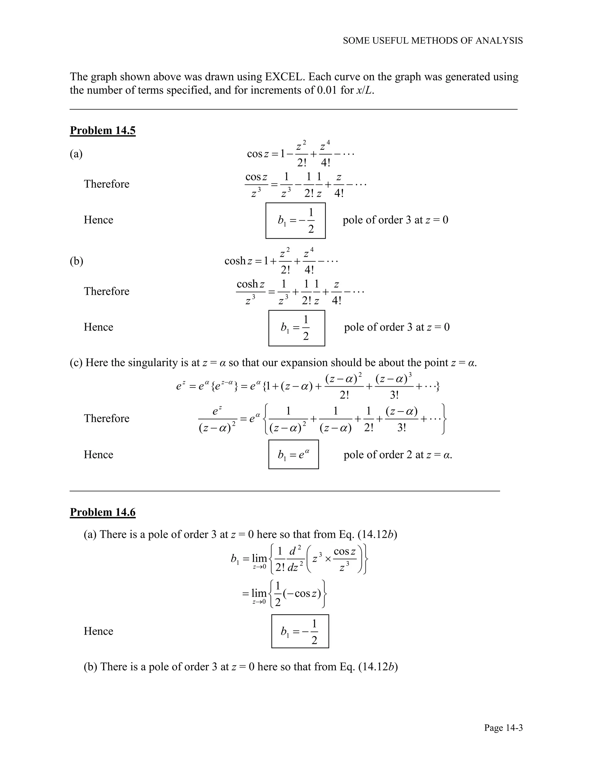 SOME USEFUL METHODS OF ANALYSIS
Page 14-3
The graph shown above was drawn using EXCEL. Each curve on the graph was generated using
the number of terms specified, and for increments of 0.01 for x/L.
_____________________________________________________________________________
Problem 14.5
(a)
2 4
cos 1
2! 4!
z z
z     
Therefore 3 3
cos 1 1 1
2! 4!
z z
z z z
    
Hence 1
1
2
b   pole of order 3 at z = 0
(b)
2 4
cosh 1
2! 4!
z z
z     
Therefore 3 3
cosh 1 1 1
2! 4!
z z
z z z
    
Hence 1
1
2
b  pole of order 3 at z = 0
(c) Here the singularity is at z = α so that our expansion should be about the point z = α.
2 3
( ) ( )
{ } {1 ( ) }
2! 3!
z z z z
e e e e z    
  
       
Therefore 2 2
1 1 1 ( )
( ) ( ) ( ) 2! 3!
z
e z
e
z z z
 
  
 
      
   
Hence 1b e
 pole of order 2 at z = α.
__________________________________________________________________________
Problem 14.6
(a) There is a pole of order 3 at z = 0 here so that from Eq. (14.12b)
2
3
1 2 30
1 cos
lim
2!z
d z
b z
dz z
 
   
  
0
1
lim ( cos )
2z
z

 
  
 
Hence 1
1
2
b  
(b) There is a pole of order 3 at z = 0 here so that from Eq. (14.12b)
 