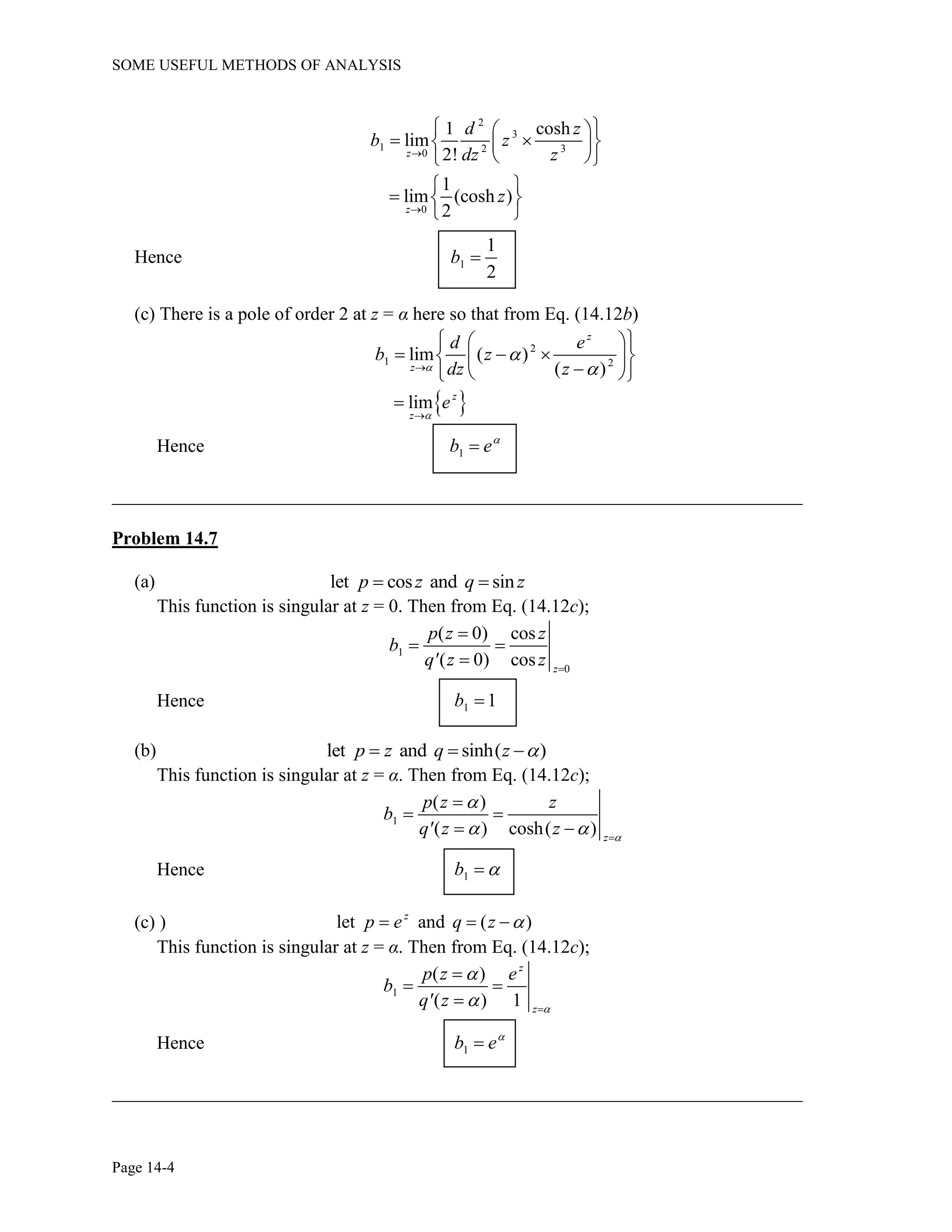 SOME USEFUL METHODS OF ANALYSIS
Page 14-4
2
3
1 2 30
1 cosh
lim
2!z
d z
b z
dz z
 
   
  
0
1
lim (cosh )
2z
z

 
  
 
Hence 1
1
2
b 
(c) There is a pole of order 2 at z = α here so that from Eq. (14.12b)
2
1 2
lim ( )
( )
z
z
d e
b z
dz z


 
   
  
 lim z
z
e


Hence 1b e

__________________________________________________________________________
Problem 14.7
(a) let cos and sinp z q z 
This function is singular at z = 0. Then from Eq. (14.12c);
1
0
( 0) cos
( 0) cos z
p z z
b
q' z z 

 

Hence 1 1b 
(b) let and sinh( )p z q z   
This function is singular at z = α. Then from Eq. (14.12c);
1
( )
( ) cosh( ) z
p z z
b
q' z z 

  

 
 
Hence 1b 
(c) ) let and ( )z
p e q z   
This function is singular at z = α. Then from Eq. (14.12c);
1
( )
( ) 1
z
z
p z e
b
q' z 

 

 

Hence 1b e

__________________________________________________________________________
 