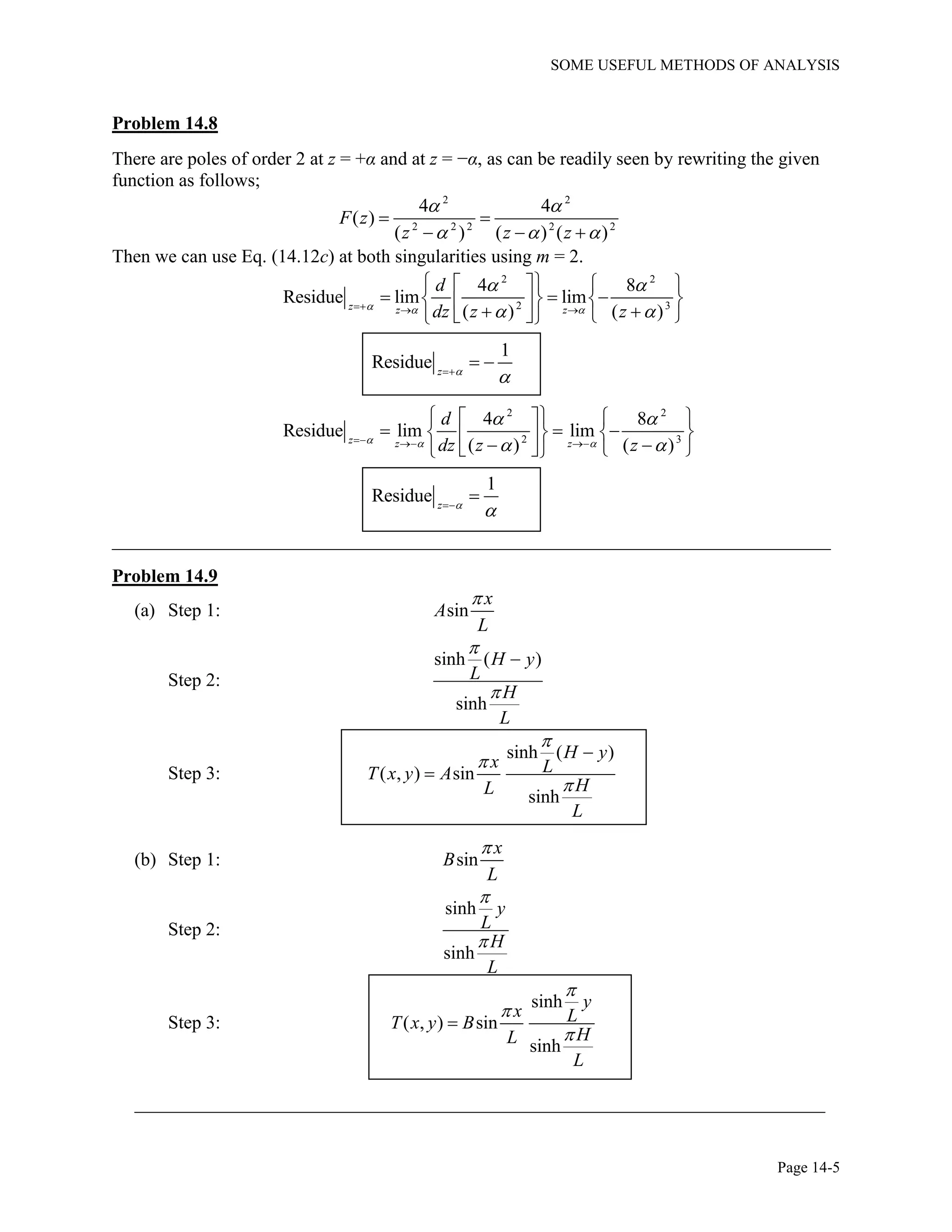 SOME USEFUL METHODS OF ANALYSIS
Page 14-5
Problem 14.8
There are poles of order 2 at z = +α and at z = −α, as can be readily seen by rewriting the given
function as follows;
2 2
2 2 2 2 2
4 4
( )
( ) ( ) ( )
F z
z z z
 
  
 
  
Then we can use Eq. (14.12c) at both singularities using m = 2.
2 2
2 3
4 8
Residue lim lim
( ) ( )z z z
d
dz z z  
 
   
    
           
1
Residue z 

 
2 2
2 3
4 8
Residue lim lim
( ) ( )z z z
d
dz z z  
 
   
    
           
1
Residue z 


_____________________________________________________________________________
Problem 14.9
(a) Step 1: sin
x
A
L

Step 2:
sinh ( )
sinh
H y
L
H
L



Step 3:
sinh ( )
( , ) sin
sinh
H y
x LT x y A
HL
L





(b) Step 1: sin
x
B
L

Step 2:
sinh
sinh
y
L
H
L


Step 3:
sinh
( , ) sin
sinh
y
x LT x y B
HL
L




__________________________________________________________________________
 