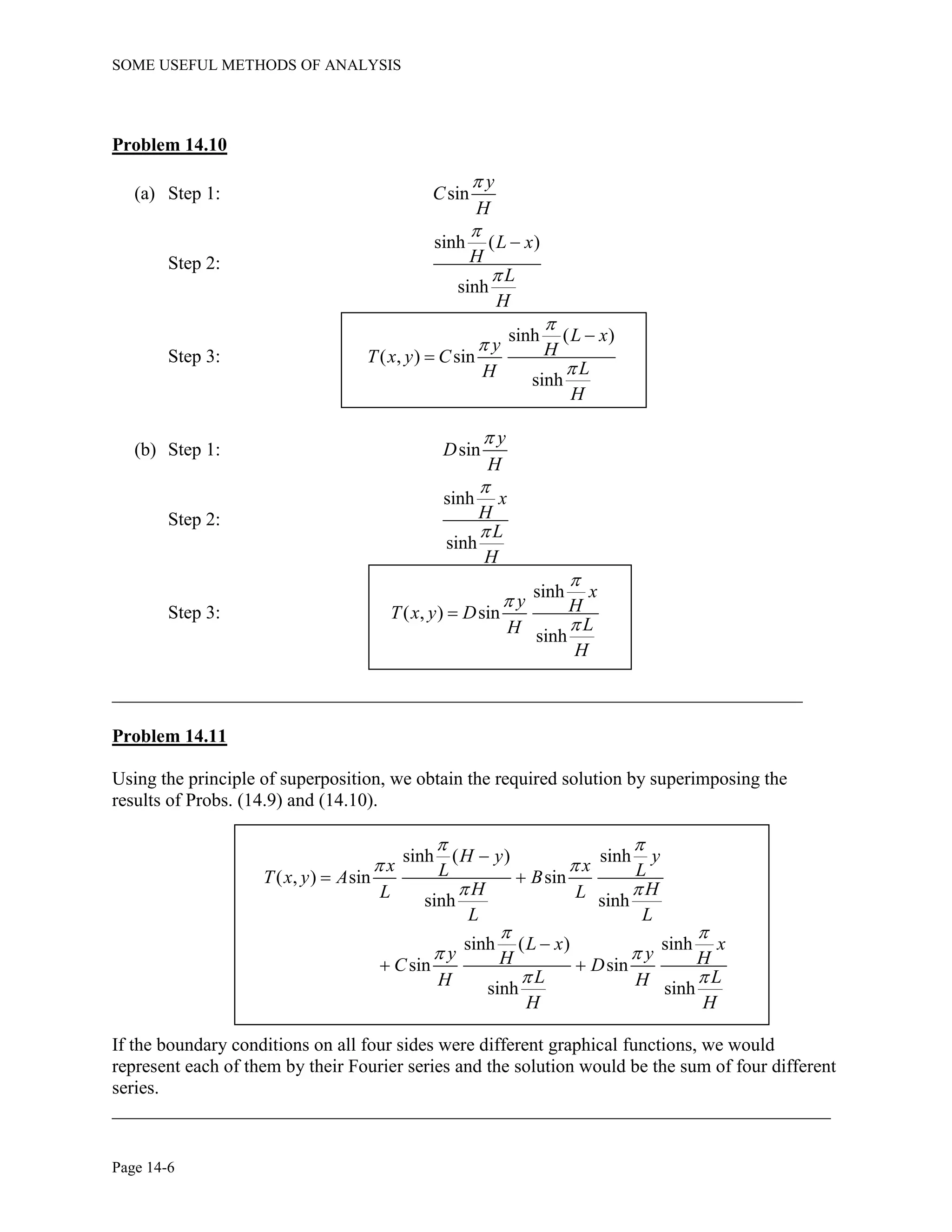 SOME USEFUL METHODS OF ANALYSIS
Page 14-6
Problem 14.10
(a) Step 1: sin
y
C
H

Step 2:
sinh ( )
sinh
L x
H
L
H



Step 3:
sinh ( )
( , ) sin
sinh
L x
y HT x y C
LH
H





(b) Step 1: sin
y
D
H

Step 2:
sinh
sinh
x
H
L
H


Step 3:
sinh
( , ) sin
sinh
x
y HT x y D
LH
H




__________________________________________________________________________
Problem 14.11
Using the principle of superposition, we obtain the required solution by superimposing the
results of Probs. (14.9) and (14.10).
sinh ( ) sinh
( , ) sin sin
sinh sinh
sinh ( ) sinh
sin sin
sinh sinh
H y y
x xL LT x y A B
H HL L
L L
L x x
y yH HC D
L LH H
H H
 
 
 
 
 
 

 

 
If the boundary conditions on all four sides were different graphical functions, we would
represent each of them by their Fourier series and the solution would be the sum of four different
series.
_____________________________________________________________________________
 