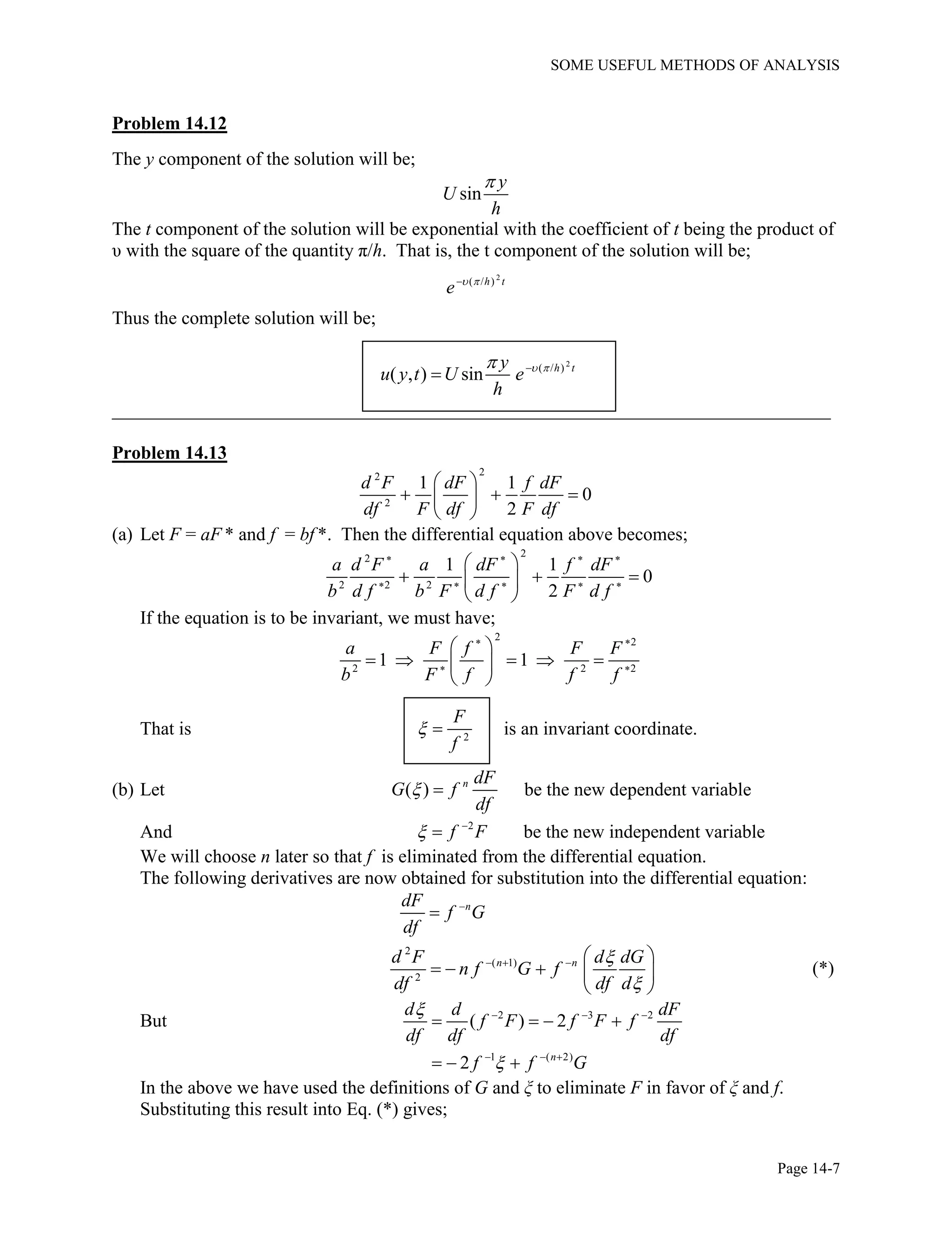 SOME USEFUL METHODS OF ANALYSIS
Page 14-7
Problem 14.12
The y component of the solution will be;
sin
y
U
h

The t component of the solution will be exponential with the coefficient of t being the product of
υ with the square of the quantity π/h. That is, the t component of the solution will be;
2
( / )h t
e  
Thus the complete solution will be;
2
( / )
( , ) sin h ty
u y t U e
h
  

_____________________________________________________________________________
Problem 14.13
22
2
1 1
0
2
d F dF f dF
df F df F df

  
 
(a) Let F = aF * and f = bf *. Then the differential equation above becomes;
22
2 2 2
1 1
0
2
a d F a dF f dF
b d f b F d f F d f
   
    

  
 
If the equation is to be invariant, we must have;
2 2
2 2 2
1 1
a F f F F
b F f f f
 
 

    
 
That is 2
F
f
  is an invariant coordinate.
(b) Let ( ) n dF
G f
df
  be the new dependent variable
And 2
f F 
 be the new independent variable
We will choose n later so that f is eliminated from the differential equation.
The following derivatives are now obtained for substitution into the differential equation:
ndF
f G
df


2
( 1)
2
n nd F d dG
n f G f
df df d


   
   
 
(*)
But 2 3 2
( ) 2
d d dF
f F f F f
df df df
   
   
1 ( 2)
2 n
f f G  
  
In the above we have used the definitions of G and ξ to eliminate F in favor of ξ and f.
Substituting this result into Eq. (*) gives;
 