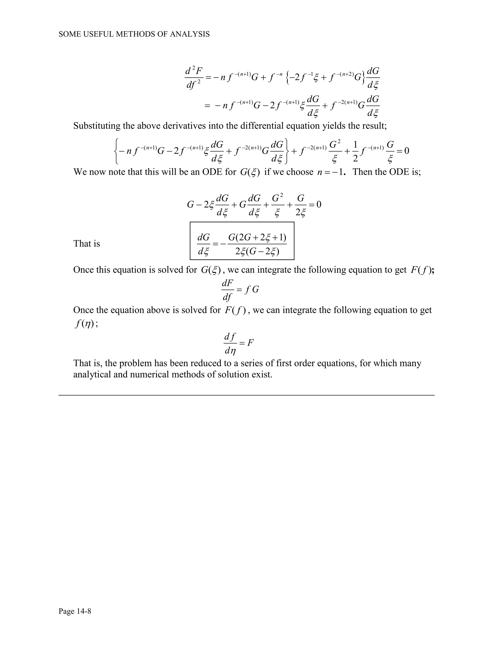 SOME USEFUL METHODS OF ANALYSIS
Page 14-8
 
2
( 1) 1 ( 2)
2
( 1) ( 1) 2( 1)
2
2
n n n
n n n
d F dG
n f G f f f G
df d
dG dG
n f G f f G
d d



 
     
     
    
   
Substituting the above derivatives into the differential equation yields the result;
2
( 1) ( 1) 2( 1) 2( 1) ( 1)1
2 0
2
n n n n ndG dG G G
n f G f f G f f
d d

   
          
      
 
We now note that this will be an ODE for ( )G  if we choose 1n   . Then the ODE is;
2
2 0
2
dG dG G G
G G
d d

   
    
That is
(2 2 1)
2 ( 2 )
dG G G
d G

  
 
 

Once this equation is solved for ( )G  , we can integrate the following equation to get ( )F f ;
dF
f G
df

Once the equation above is solved for ( )F f , we can integrate the following equation to get
( )f  ;
d f
F
d

That is, the problem has been reduced to a series of first order equations, for which many
analytical and numerical methods of solution exist.
_____________________________________________________________________________
 