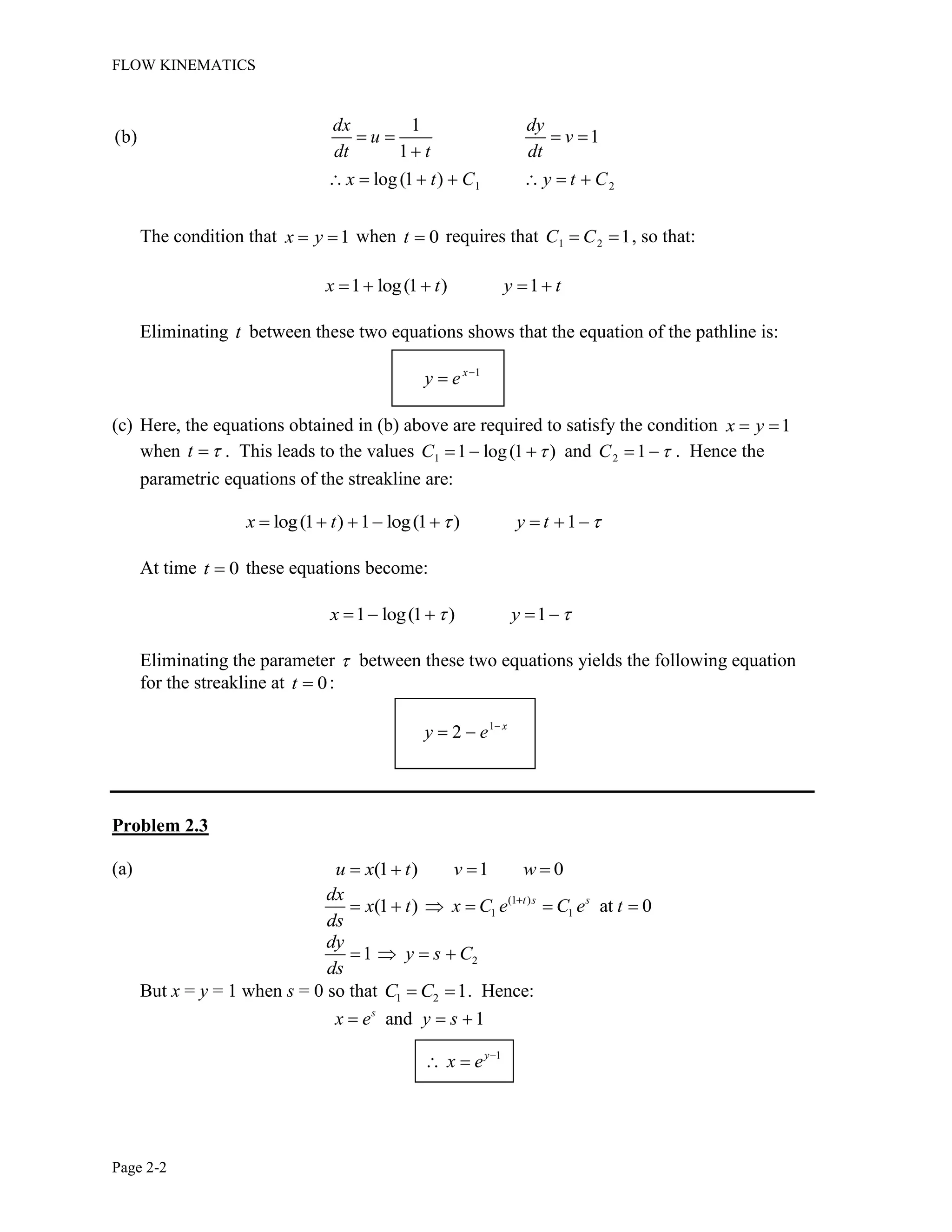 FLOW KINEMATICS
Page 2-2
1 2
1
(b) 1
1
log(1 )
dx dy
u v
dt t dt
x t C y t C
The condition that 1x y when 0t requires that 1 2 1C C , so that:
1 log(1 ) 1x t y t
Eliminating t between these two equations shows that the equation of the pathline is:
1x
y e
(c) Here, the equations obtained in (b) above are required to satisfy the condition 1x y
when t . This leads to the values 1 1 log(1 )C and 2 1C . Hence the
parametric equations of the streakline are:
log(1 ) 1 log(1 ) 1x t y t
At time 0t these equations become:
1 log(1 ) 1x y
Eliminating the parameter between these two equations yields the following equation
for the streakline at 0t :
1
2 x
y e
Problem 2.3
(a) (1 ) 1 0u x t v w
(1 )
1 1(1 ) at 0t s sdx
x t x C e C e t
ds
21
dy
y s C
ds
But x = y = 1 when s = 0 so that 1 2 1C C . Hence:
and 1s
x e y s
1y
x e
 
