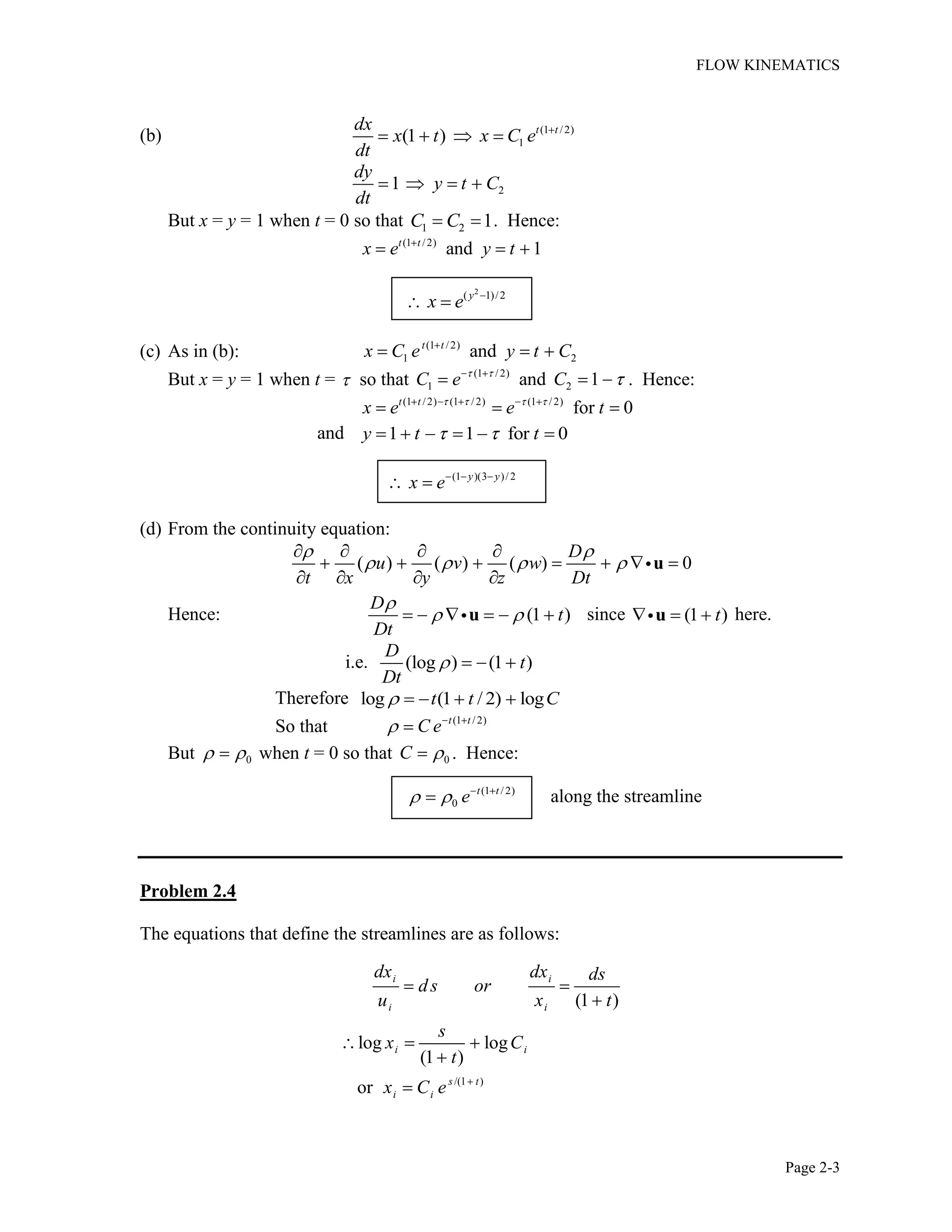 FLOW KINEMATICS
Page 2-3
(b) (1 /2)
1(1 ) t tdx
x t x C e
dt
21
dy
y t C
dt
But x = y = 1 when t = 0 so that 1 2 1C C . Hence:
(1 / 2)
and 1t t
x e y t
2
( 1)/2y
x e
(c) As in (b): (1 /2)
1 2andt t
x C e y t C
But x = y = 1 when t = so that (1 /2)
1 2and 1C e C . Hence:
(1 /2) (1 /2) (1 /2)
for 0t t
x e e t
and 1 1 for 0y t t
(1 )(3 )/ 2y y
x e
(d) From the continuity equation:
( ) ( ) ( ) 0
D
u v w
t x y z Dt
u
Hence: (1 )
D
t
Dt
u since (1 )tu here.
i.e. (log ) (1 )
D
t
Dt
Therefore log (1 / 2) logt t C
So that (1 /2)t t
C e
But 0 when t = 0 so that 0C . Hence:
(1 /2)
0
t t
e along the streamline
Problem 2.4
The equations that define the streamlines are as follows:
/(1 )
(1 )
log log
(1 )
or
i i
i i
i i
s t
i i
dx dx ds
ds or
u x t
s
x C
t
x C e
 