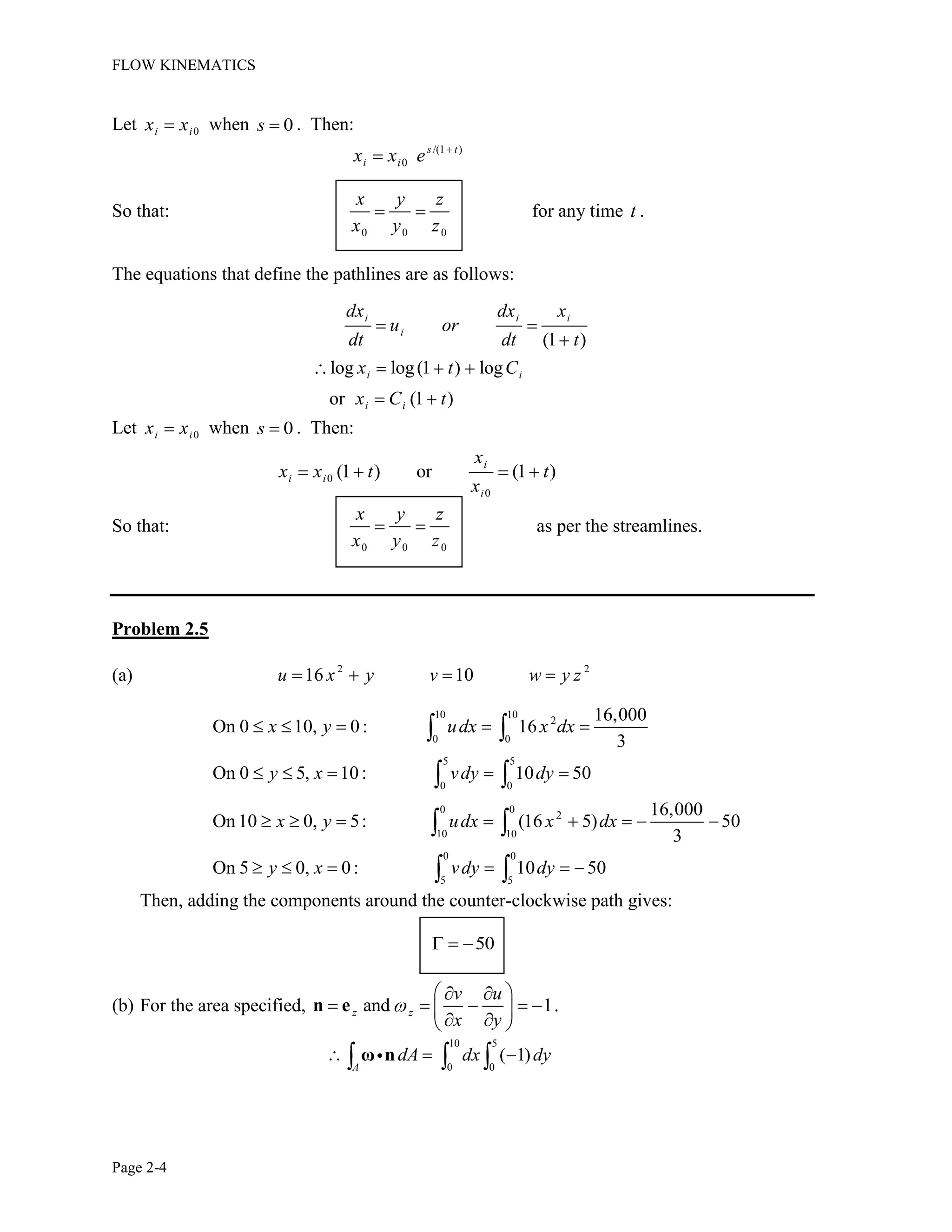 FLOW KINEMATICS
Page 2-4
Let 0i ix x when 0s . Then:
/(1 )
0
s t
i ix x e
So that:
0 0 0
x y z
x y z
for any time t .
The equations that define the pathlines are as follows:
(1 )
log log(1 ) log
or (1 )
i i i
i
i i
i i
dx dx x
u or
dt dt t
x t C
x C t
Let 0i ix x when 0s . Then:
0
0
(1 ) or (1 )
i
i i
i
x
x x t t
x
So that:
0 0 0
x y z
x y z
as per the streamlines.
Problem 2.5
(a) 2 2
16 10u x y v w y z
10 10
2
0 0
5 5
0 0
0 0
2
10 10
0 0
5 5
16,000
On 0 10, 0: 16
3
On 0 5, 10: 10 50
16,000
On10 0, 5: (16 5) 50
3
On 5 0, 0: 10 50
x y udx x dx
y x vdy dy
x y udx x dx
y x vdy dy
Then, adding the components around the counter-clockwise path gives:
50
(b) For the area specified, and 1z z
v u
x y
n e .
10 5
0 0
( 1)
A
dA dx dyω n
 