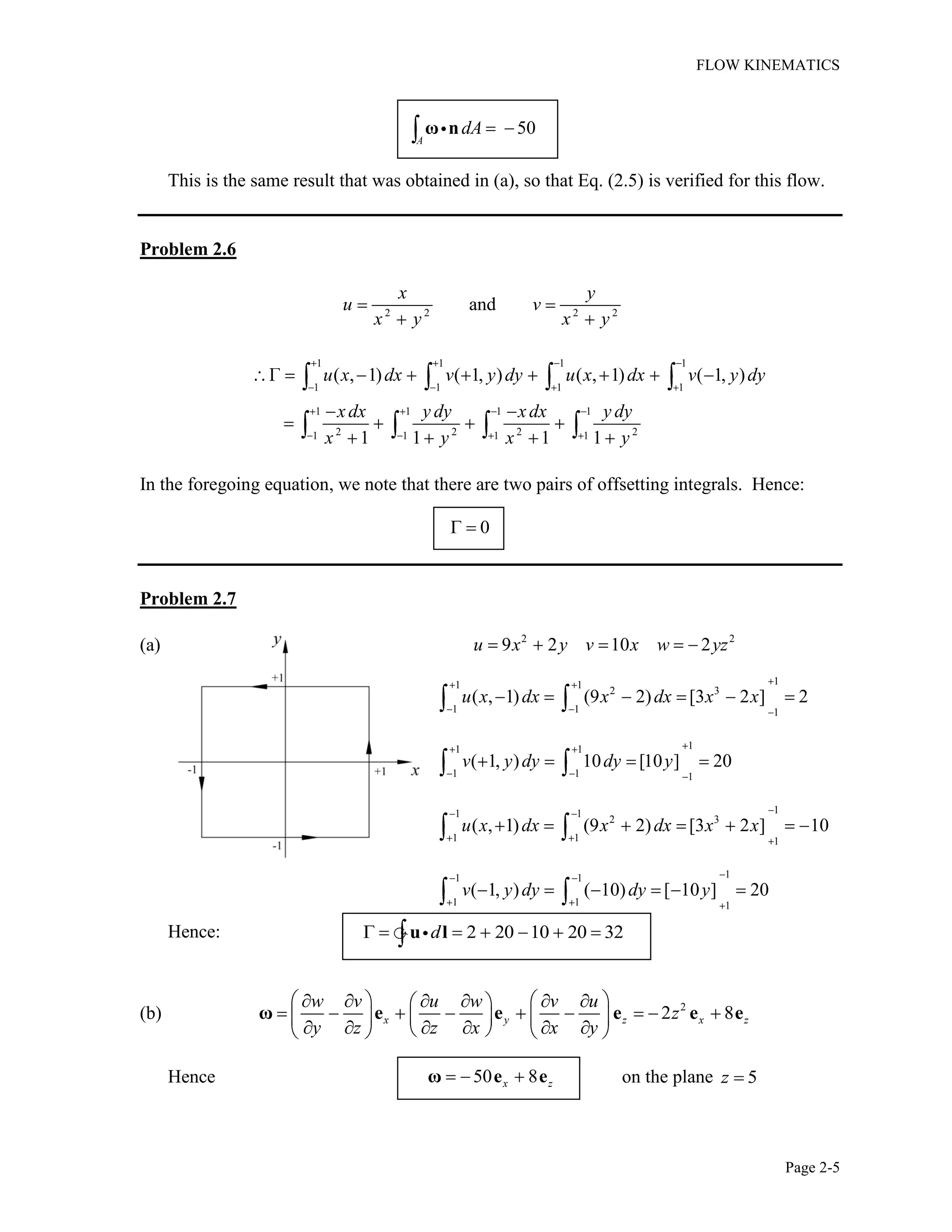 FLOW KINEMATICS
Page 2-5
50
A
dAω n
This is the same result that was obtained in (a), so that Eq. (2.5) is verified for this flow.
Problem 2.6
2 2 2 2
and
x y
u v
x y x y
1 1 1 1
1 1 1 1
1 1 1 1
2 2 2 21 1 1 1
( , 1) ( 1, ) ( , 1) ( 1, )
1 1 1 1
u x dx v y dy u x dx v y dy
xdx y dy xdx y dy
x y x y
In the foregoing equation, we note that there are two pairs of offsetting integrals. Hence:
0
Problem 2.7
(a) 2 2
9 2 10 2u x y v x w yz
11 1
2 3
1 1 1
( , 1) (9 2) [3 2 ] 2u x dx x dx x x
11 1
1 1 1
( 1, ) 10 [10 ] 20v y dy dy y
11 1
2 3
1 1 1
( , 1) (9 2) [3 2 ] 10u x dx x dx x x
11 1
1 1 1
( 1, ) ( 10) [ 10 ] 20v y dy dy y
Hence: 2 20 10 20 32du l
(b) 2
2 8x y z x z
w v u w v u
z
y z z x x y
ω e e e e e
Hence 50 8x zω e e on the plane 5z
 