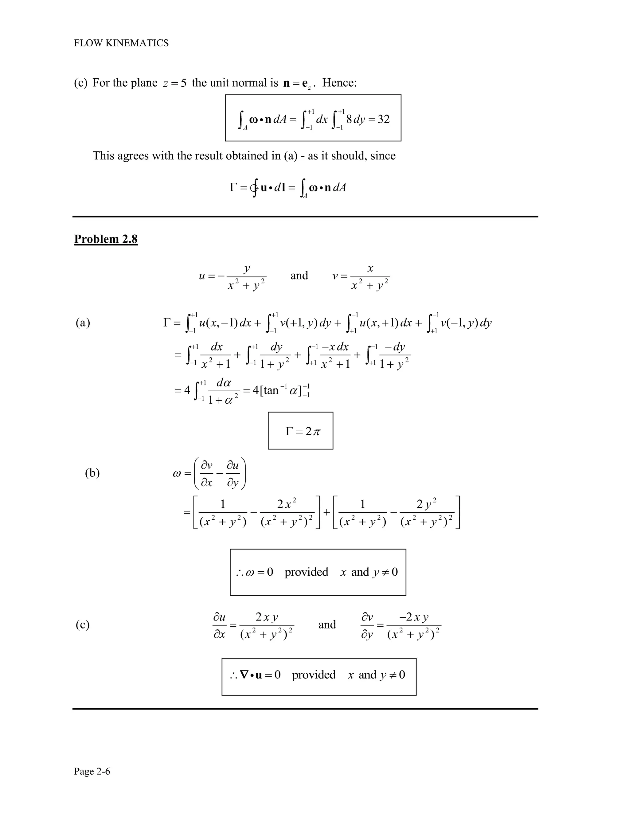 FLOW KINEMATICS
Page 2-6
(c) For the plane 5z the unit normal is zn e . Hence:
1 1
1 1
8 32
A
dA dx dyω n
This agrees with the result obtained in (a) - as it should, since
A
d dAu l ω n
Problem 2.8
2 2 2 2
and
y x
u v
x y x y
1 1 1 1
1 1 1 1
1 1 1 1
2 2 2 21 1 1 1
1
1 1
121
(a) ( , 1) ( 1, ) ( , 1) ( 1, )
1 1 1 1
4 4[tan ]
1
u x dx v y dy u x dx v y dy
dx dy xdx dy
x y x y
d
2
2 2
2 2 2 2 2 2 2 2 2 2
(b)
1 2 1 2
( ) ( ) ( ) ( )
v u
x y
x y
x y x y x y x y
0 provided and 0x y
2 2 2 2 2 2
2 2
(c) and
( ) ( )
u x y v x y
x x y y x y
0 provided and 0x yu
 