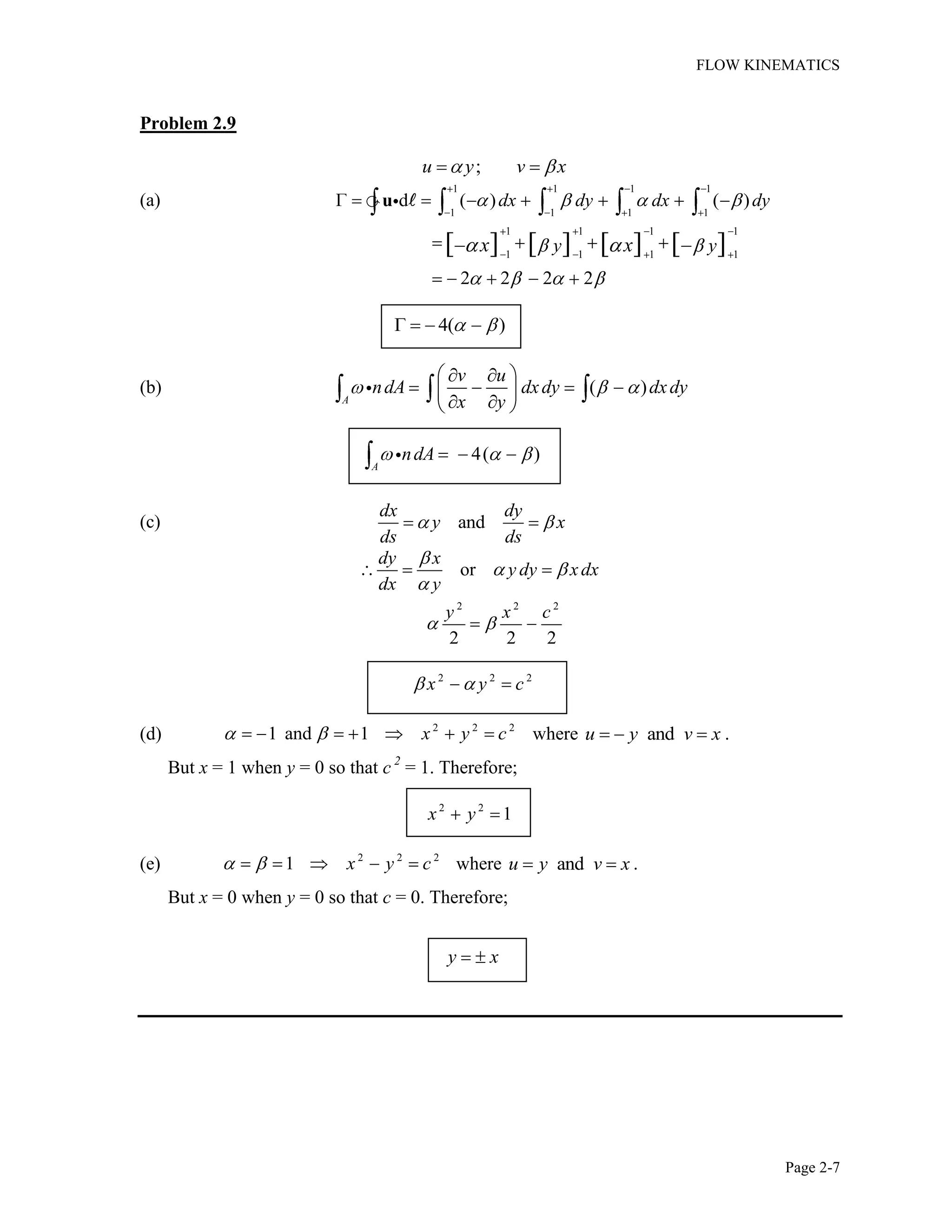 FLOW KINEMATICS
Page 2-7
Problem 2.9
;u y v x
(a)
1 1 1 1
1 1 1 1
d ( ) ( )dx dy dx dyu
1 1 1 1
1 1 1 1
2 2 2 2
[ ] [ ] [ ] [ ]y yx x
4( )
(b) ( )
A
v u
ndA dxdy dxdy
x y
4( )
A
ndA
(c) and
dx dy
y x
ds ds
or
dy x
y dy xdx
dx y
2 2 2
2 2 2
y x c
2 2 2
x y c
(d) 2 2 2
1 and 1 x y c where andu y v x .
But x = 1 when y = 0 so that c 2
= 1. Therefore;
2 2
1x y
(e) 2 2 2
1 x y c where andu y v x .
But x = 0 when y = 0 so that c = 0. Therefore;
y x
 