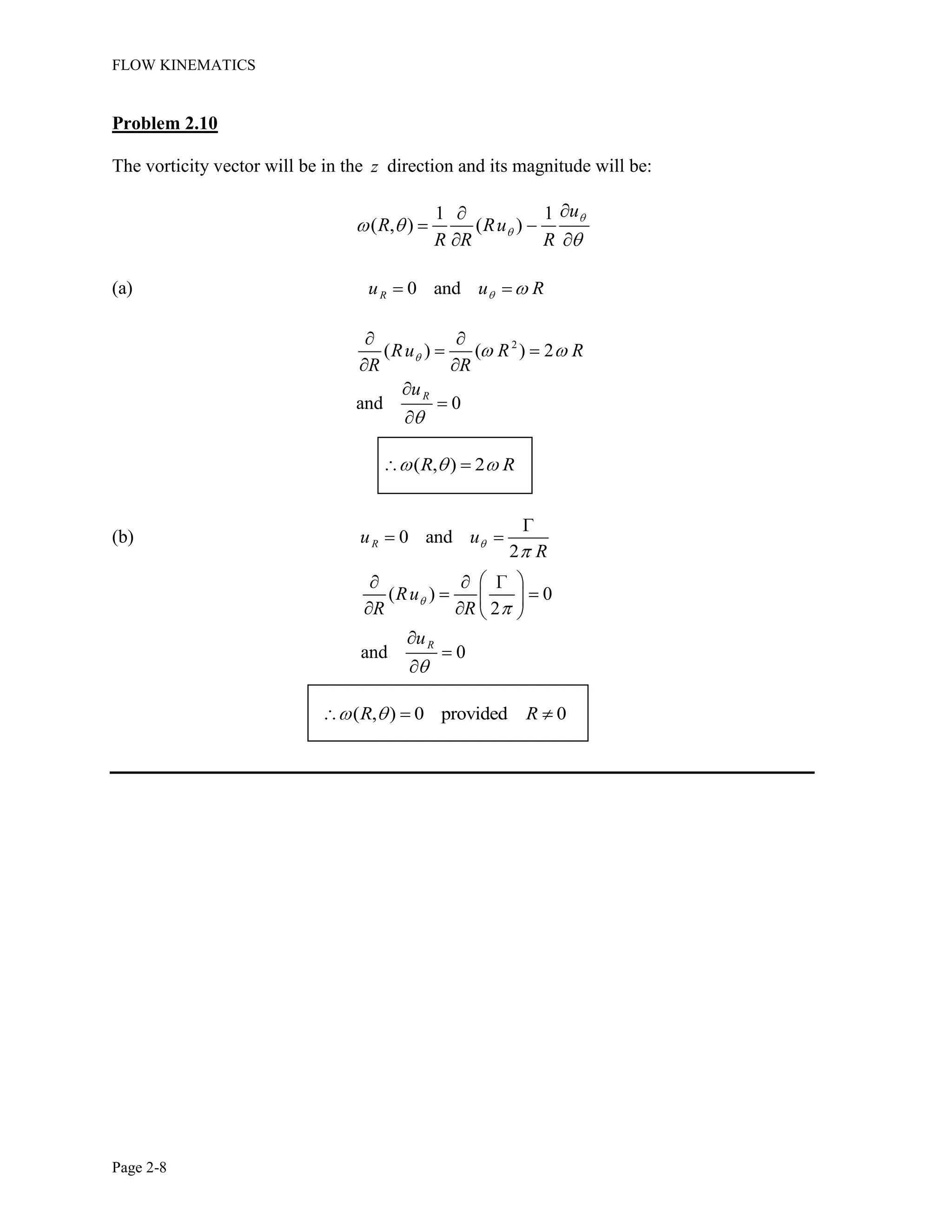 FLOW KINEMATICS
Page 2-8
Problem 2.10
The vorticity vector will be in the z direction and its magnitude will be:
1 1
( , ) ( )
u
R Ru
R R R
(a) 0 andRu u R
2
( ) ( ) 2
and 0
R
Ru R R
R R
u
( , ) 2R R
(b) 0 and
2
Ru u
R
( ) 0
2
and 0
R
Ru
R R
u
( , ) 0 provided 0R R
 