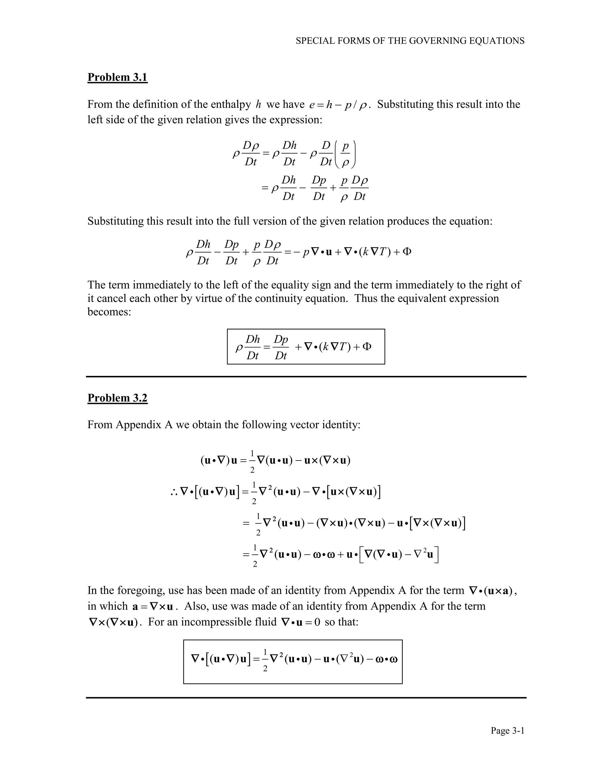 SPECIAL FORMS OF THE GOVERNING EQUATIONS
Page 3-1
Problem 3.1
From the definition of the enthalpy h we have /e h p   . Substituting this result into the
left side of the given relation gives the expression:
D Dh D p
Dt Dt Dt
Dh Dp p D
Dt Dt Dt

  




 
   
 
  
Substituting this result into the full version of the given relation produces the equation:
( )
Dh Dp p D
p k T
Dt Dt Dt



      u  
The term immediately to the left of the equality sign and the term immediately to the right of
it cancel each other by virtue of the continuity equation. Thus the equivalent expression
becomes:
( )
Dh Dp
k T
Dt Dt
     
Problem 3.2
From Appendix A we obtain the following vector identity:
   
 
2
1
2
1
2
1
2
1
2
( ) ( ) ( )
( ) ( ) ( )
( ) ( ) ( ) ( )
( ) ( )
 
 
  
      
u u u u u u
u u u u u u
u u u u u u
u u u u u



   
     
    
    
In the foregoing, use has been made of an identity from Appendix A for the term ( )u a  ,
in which a u . Also, use was made of an identity from Appendix A for the term
( )u  . For an incompressible fluid 0u so that:
  21
2
( ) ( ) ( )   u u u u u u
    
 