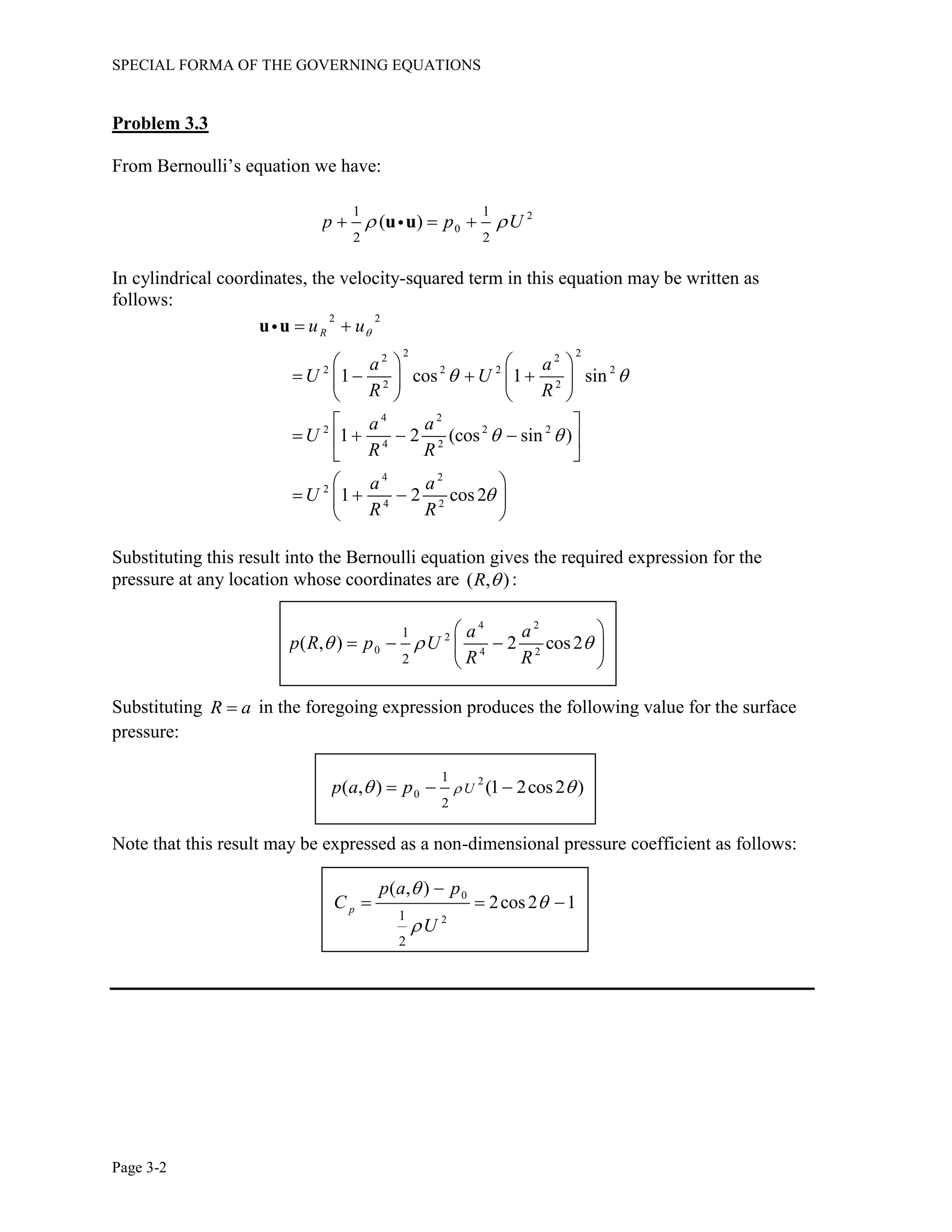 SPECIAL FORMA OF THE GOVERNING EQUATIONS
Page 3-2
Problem 3.3
From Bernoulli’s equation we have:
2
0
1 1
2 2
( )p p U   u u
In cylindrical coordinates, the velocity-squared term in this equation may be written as
follows:
2 2
2 22 2
2 2 2 2
2 2
4 2
2 2 2
4 2
4 2
2
4 2
1 cos 1 sin
1 2 (cos sin )
1 2 cos2
Ru u
a a
U U
R R
a a
U
R R
a a
U
R R

 
 

 
   
      
   
 
    
 
 
   
 
u u
Substituting this result into the Bernoulli equation gives the required expression for the
pressure at any location whose coordinates are ( , )R  :
4 2
2
0 4 2
1
2
( , ) 2 cos2
a a
p R p U
R R
  
 
   
 
Substituting R a in the foregoing expression produces the following value for the surface
pressure:
2
0
1
2
( , ) (1 2cos2 )Up a p    
Note that this result may be expressed as a non-dimensional pressure coefficient as follows:
0
21
2
( , )
2cos2 1p
p a p
C
U




  
 