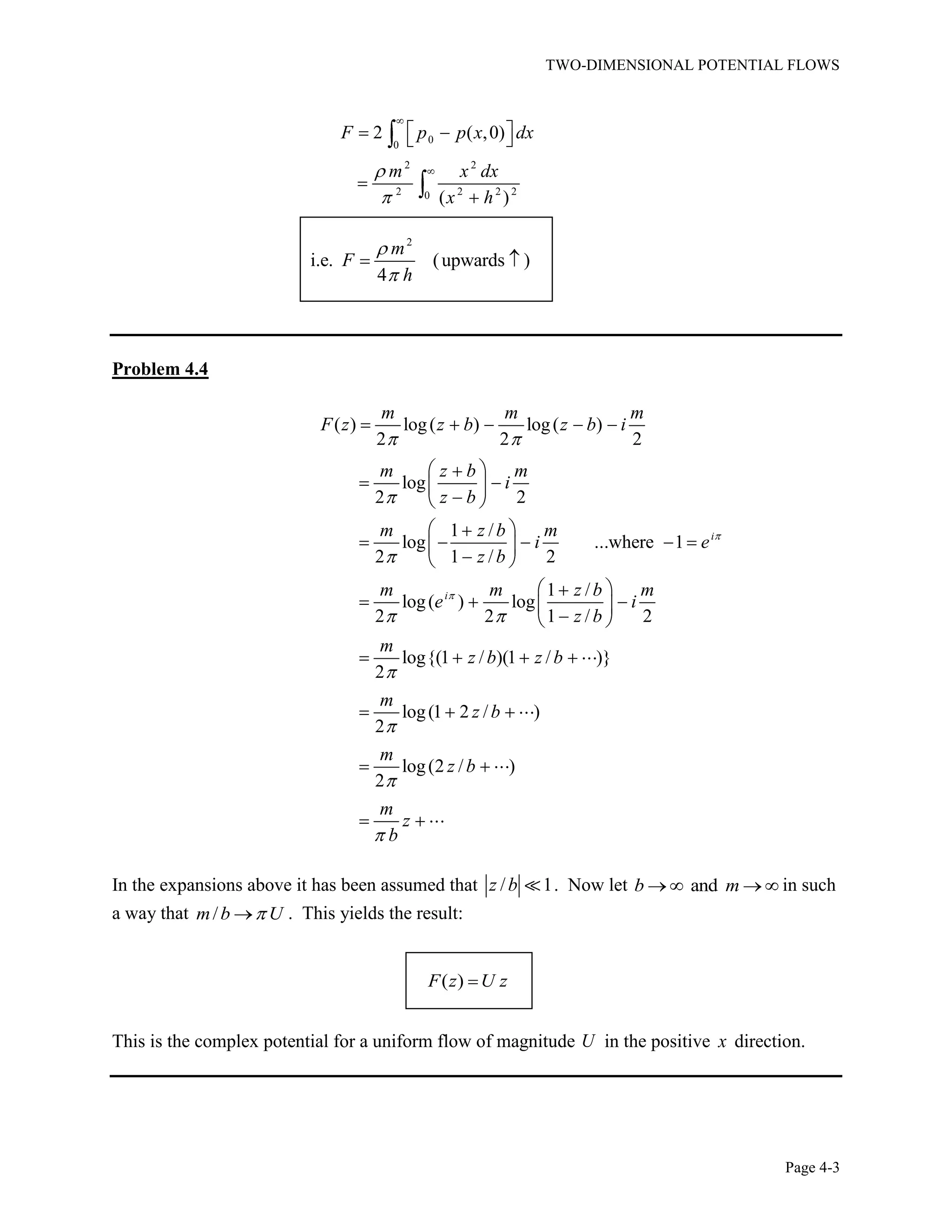 TWO-DIMENSIONAL POTENTIAL FLOWS
Page 4-3
0
0
2 2
2 2 2 20
2 ( ,0)
( )
F p p x dx
m x dx
x h
2
i.e. (upwards )
4
m
F
h
Problem 4.4
( ) log( ) log( )
2 2 2
log
2 2
1 /
log ...where 1
2 1 / 2
1 /
log( ) log
2 2 1 / 2
log{(1 / )(1 / )}
2
log(1 2 / )
2
log(2 / )
2
i
i
m m m
F z z b z b i
m z b m
i
z b
m z b m
i e
z b
m m z b m
e i
z b
m
z b z b
m
z b
m
z b
m
z
b
In the expansions above it has been assumed that / 1z b . Now let andb m in such
a way that /m b U . This yields the result:
( )F z U z
This is the complex potential for a uniform flow of magnitude U in the positive x direction.
 