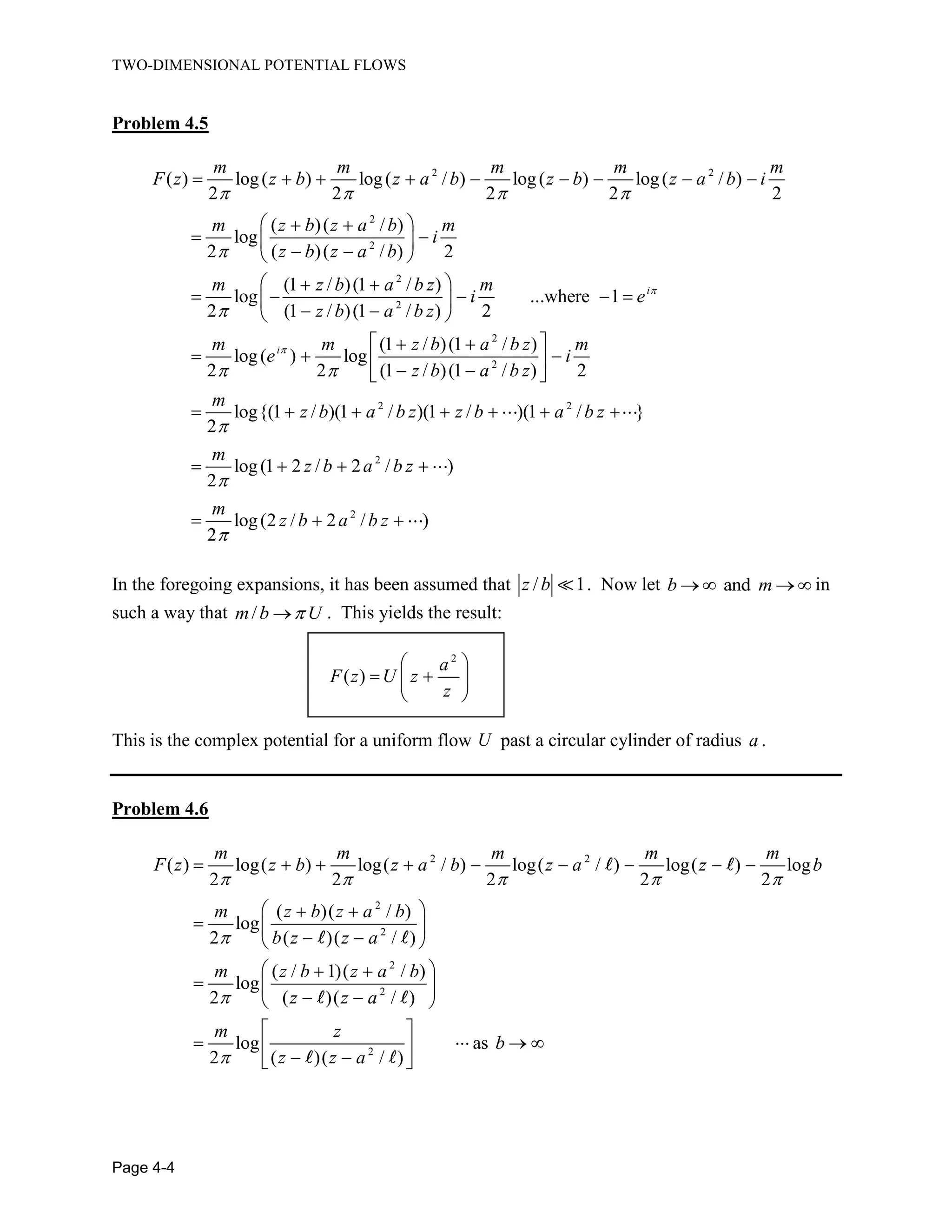 TWO-DIMENSIONAL POTENTIAL FLOWS
Page 4-4
Problem 4.5
2 2
2
2
2
2
2
( ) log( ) log( / ) log( ) log( / )
2 2 2 2 2
( )( / )
log
2 ( )( / ) 2
(1 / )(1 / )
log ...where 1
2 (1 / )(1 / ) 2
(1 / )(1
log( ) log
2 2
i
i
m m m m m
F z z b z a b z b z a b i
m z b z a b m
i
z b z a b
m z b a b z m
i e
z b a b z
m m z b a
e 2
2 2
2
2
/ )
(1 / )(1 / ) 2
log{(1 / )(1 / )(1 / )(1 / }
2
log(1 2 / 2 / )
2
log(2 / 2 / )
2
b z m
i
z b a b z
m
z b a b z z b a b z
m
z b a b z
m
z b a b z
In the foregoing expansions, it has been assumed that / 1z b . Now let andb m in
such a way that /m b U . This yields the result:
2
( )
a
F z U z
z
This is the complex potential for a uniform flow U past a circular cylinder of radius a .
Problem 4.6
2 2
2
2
2
2
2
( ) log( ) log( / ) log( / ) log( ) log
2 2 2 2 2
( )( / )
log
2 ( )( / )
( / 1)( / )
log
2 ( )( / )
log as
2 ( )( / )
m m m m m
F z z b z a b z a z b
m z b z a b
b z z a
m z b z a b
z z a
m z
b
z z a
 