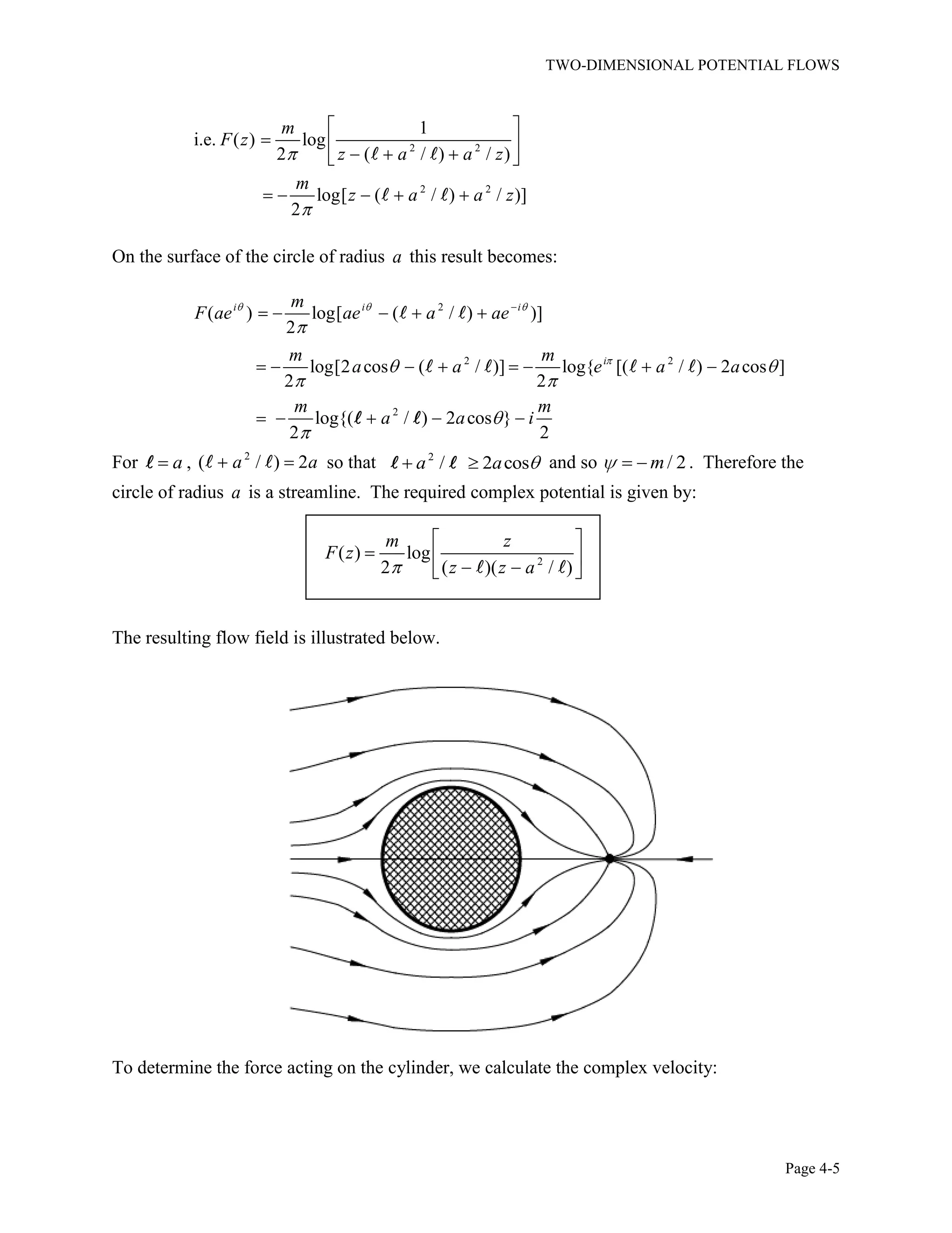 TWO-DIMENSIONAL POTENTIAL FLOWS
Page 4-5
2 2
2 2
1
i.e. ( ) log
2 ( / ) / )
log[ ( / ) / )]
2
m
F z
z a a z
m
z a a z
On the surface of the circle of radius a this result becomes:
2
2 2
( ) log[ ( / ) )]
2
log[2 cos ( / )] log{ [( / ) 2 cos ]
2 2
i i i
i
m
F ae ae a ae
m m
a a e a a
2
log{( / ) 2 cos }
2 2
m m
a a i
For a , 2
( / ) 2a a so that 2
/ 2 cosa a and so / 2m . Therefore the
circle of radius a is a streamline. The required complex potential is given by:
2
( ) log
2 ( )( / )
m z
F z
z z a
The resulting flow field is illustrated below.
To determine the force acting on the cylinder, we calculate the complex velocity:
 