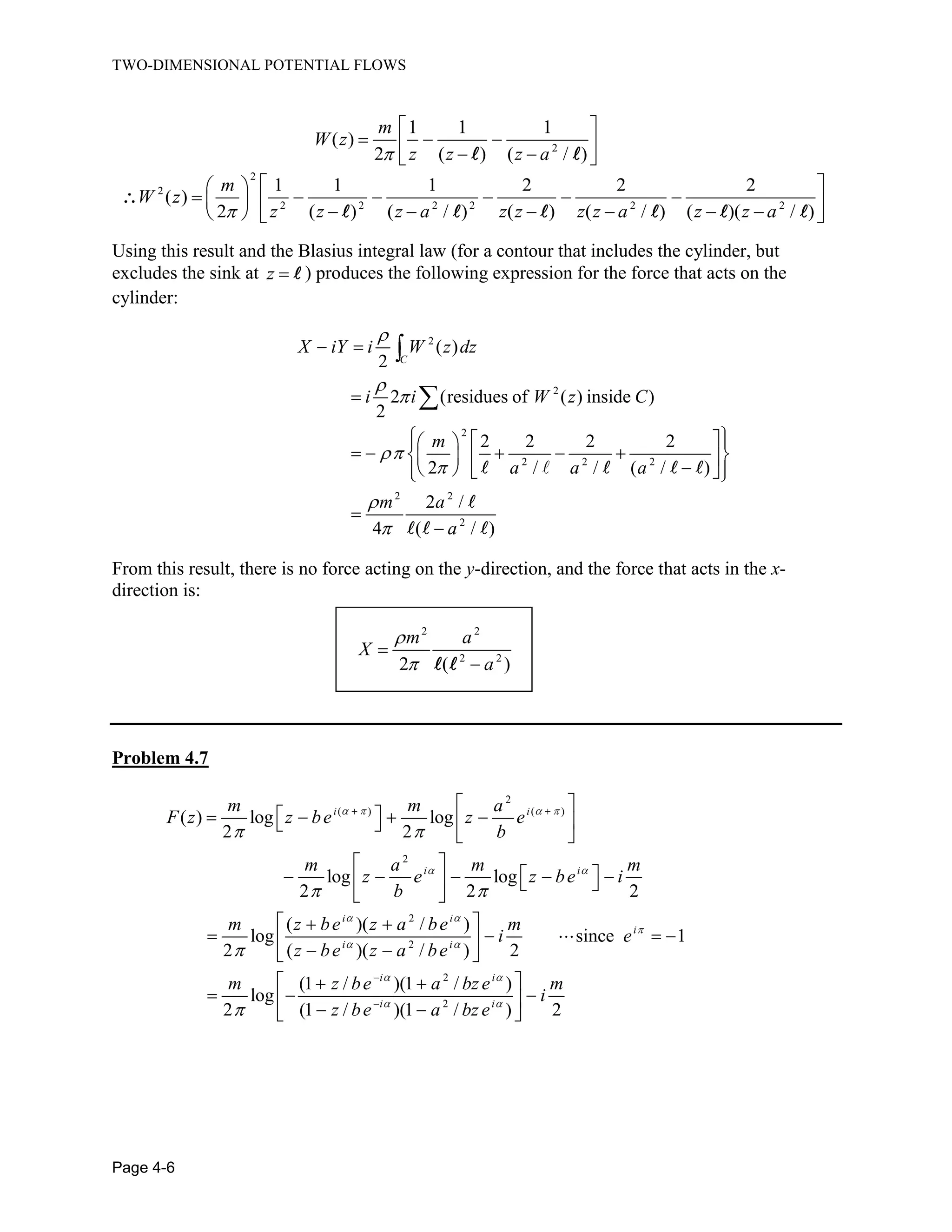 TWO-DIMENSIONAL POTENTIAL FLOWS
Page 4-6
2
1 1 1
( )
2 ( ) ( / )
m
W z
z z z a
2
2
2 2 2 2 2 2
1 1 1 2 2 2
( )
2 ( ) ( / ) ( ) ( / ) ( )( / )
m
W z
z z z a z z z z a z z a
Using this result and the Blasius integral law (for a contour that includes the cylinder, but
excludes the sink at z ) produces the following expression for the force that acts on the
cylinder:
2
2
2
2 2 2
2 2
2
( )
2
2 (residues of ( ) inside )
2
2 2 2 2
2 / / ( / )
2 /
4 ( / )
C
X iY i W z dz
i i W z C
m
a a a
m a
a
From this result, there is no force acting on the y-direction, and the force that acts in the x-
direction is:
2 2
2 2
2 ( )
m a
X
a
Problem 4.7
2
( ) ( )
2
2
2
2
( ) log log
2 2
log log
2 2 2
( )( / )
log since 1
2 ( )( / ) 2
(1 / )(1 / )
log
2 (1 /
i i
i i
i i
i
i i
i i
m m a
F z z be z e
b
m a m m
z e z be i
b
m z be z a be m
i e
z be z a be
m z be a bz e
z be 2
)(1 / ) 2i i
m
i
a bz e
 