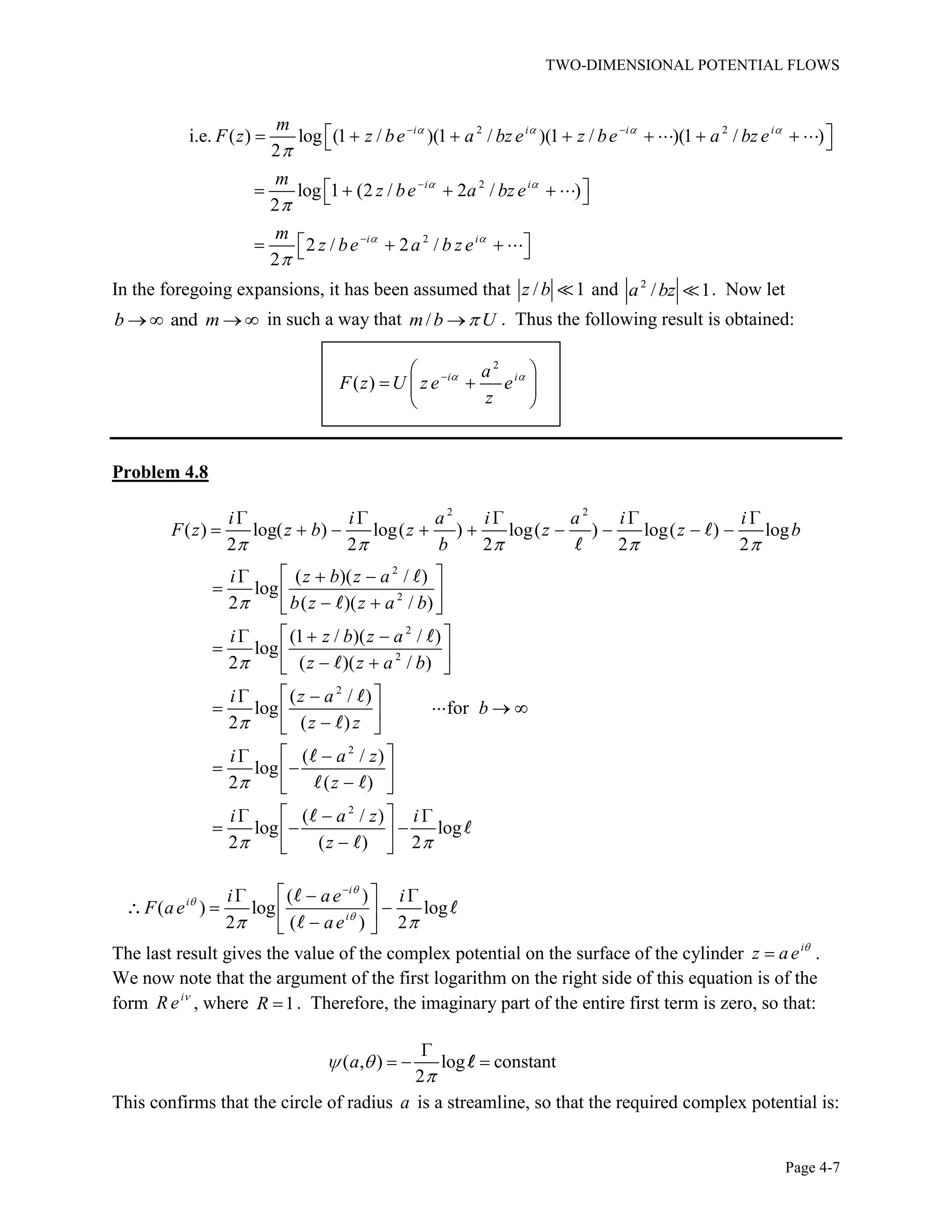 TWO-DIMENSIONAL POTENTIAL FLOWS
Page 4-7
2 2
2
2
i.e. ( ) log (1 / )(1 / )(1 / )(1 / )
2
log 1 (2 / 2 / )
2
2 / 2 /
2
i i i i
i i
i i
m
F z z be a bz e z be a bz e
m
z be a bz e
m
z be a b z e
In the foregoing expansions, it has been assumed that / 1z b and 2
/ 1a bz . Now let
andb m in such a way that /m b U . Thus the following result is obtained:
2
( ) i ia
F z U z e e
z
Problem 4.8
2 2
2
2
2
2
2
( ) log( ) log( ) log( ) log( ) log
2 2 2 2 2
( )( / )
log
2 ( )( / )
(1 / )( / )
log
2 ( )( / )
( / )
log for
2 ( )
(
log
2
i i a i a i i
F z z b z z z b
b
i z b z a
b z z a b
i z b z a
z z a b
i z a
b
z z
i 2
2
/ )
( )
( / )
log log
2 ( ) 2
a z
z
i a z i
z
( )
( ) log log
2 ( ) 2
i
i
i
i ae i
F ae
ae
The last result gives the value of the complex potential on the surface of the cylinder i
z ae .
We now note that the argument of the first logarithm on the right side of this equation is of the
form i
R e , where 1R . Therefore, the imaginary part of the entire first term is zero, so that:
( , ) log constant
2
a
This confirms that the circle of radius a is a streamline, so that the required complex potential is:
 