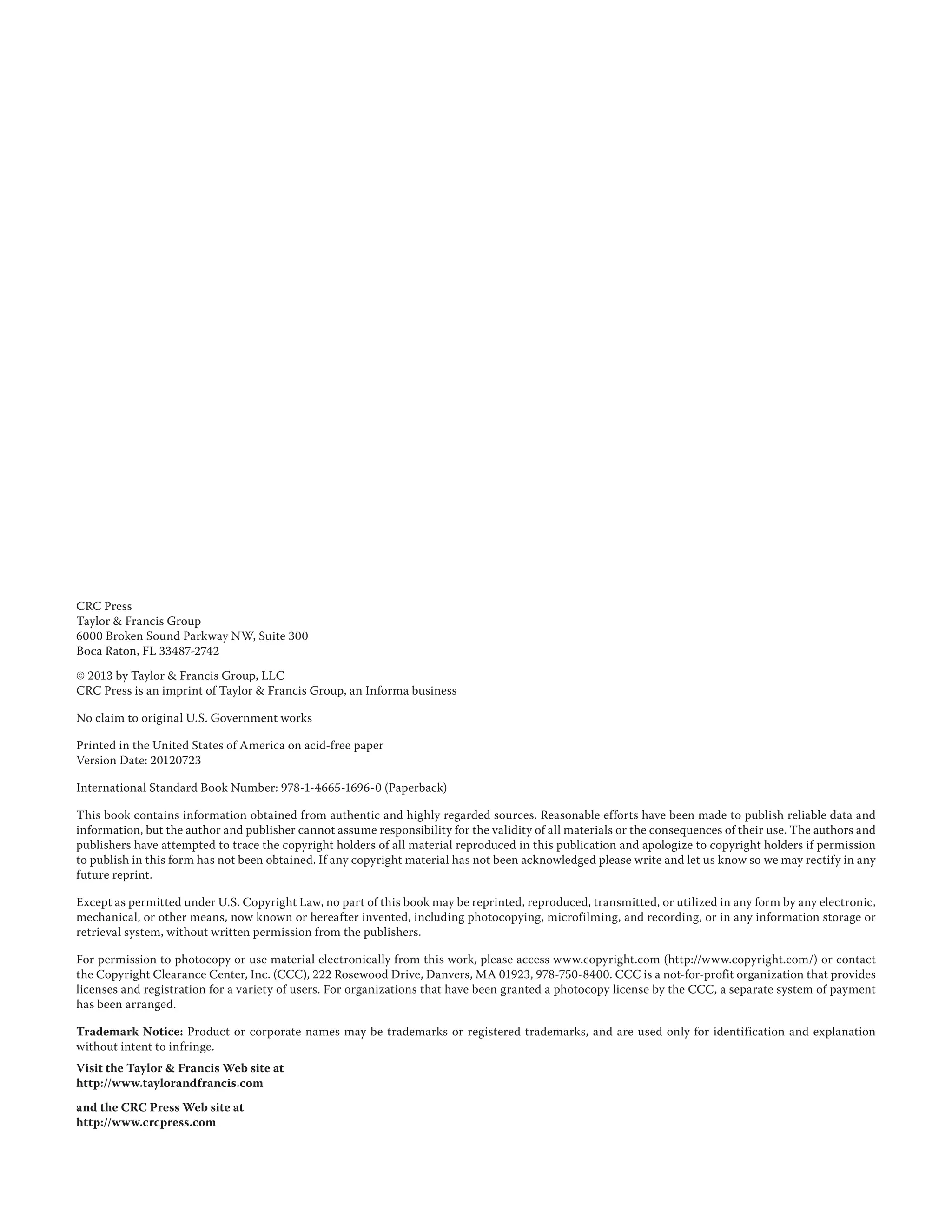 CRC Press
Taylor & Francis Group
6000 Broken Sound Parkway NW, Suite 300
Boca Raton, FL 33487-2742
© 2013 by Taylor & Francis Group, LLC
CRC Press is an imprint of Taylor & Francis Group, an Informa business
No claim to original U.S. Government works
Printed in the United States of America on acid-free paper
Version Date: 20120723
International Standard Book Number: 978-1-4665-1696-0 (Paperback)
This book contains information obtained from authentic and highly regarded sources. Reasonable efforts have been made to publish reliable data and
information, but the author and publisher cannot assume responsibility for the validity of all materials or the consequences of their use. The authors and
publishers have attempted to trace the copyright holders of all material reproduced in this publication and apologize to copyright holders if permission
to publish in this form has not been obtained. If any copyright material has not been acknowledged please write and let us know so we may rectify in any
future reprint.
Except as permitted under U.S. Copyright Law, no part of this book may be reprinted, reproduced, transmitted, or utilized in any form by any electronic,
mechanical, or other means, now known or hereafter invented, including photocopying, microfilming, and recording, or in any information storage or
retrieval system, without written permission from the publishers.
For permission to photocopy or use material electronically from this work, please access www.copyright.com (http://www.copyright.com/) or contact
the Copyright Clearance Center, Inc. (CCC), 222 Rosewood Drive, Danvers, MA 01923, 978-750-8400. CCC is a not-for-profit organization that provides
licenses and registration for a variety of users. For organizations that have been granted a photocopy license by the CCC, a separate system of payment
has been arranged.
Trademark Notice: Product or corporate names may be trademarks or registered trademarks, and are used only for identification and explanation
without intent to infringe.
Visit the Taylor & Francis Web site at
http://www.taylorandfrancis.com
and the CRC Press Web site at
http://www.crcpress.com
 