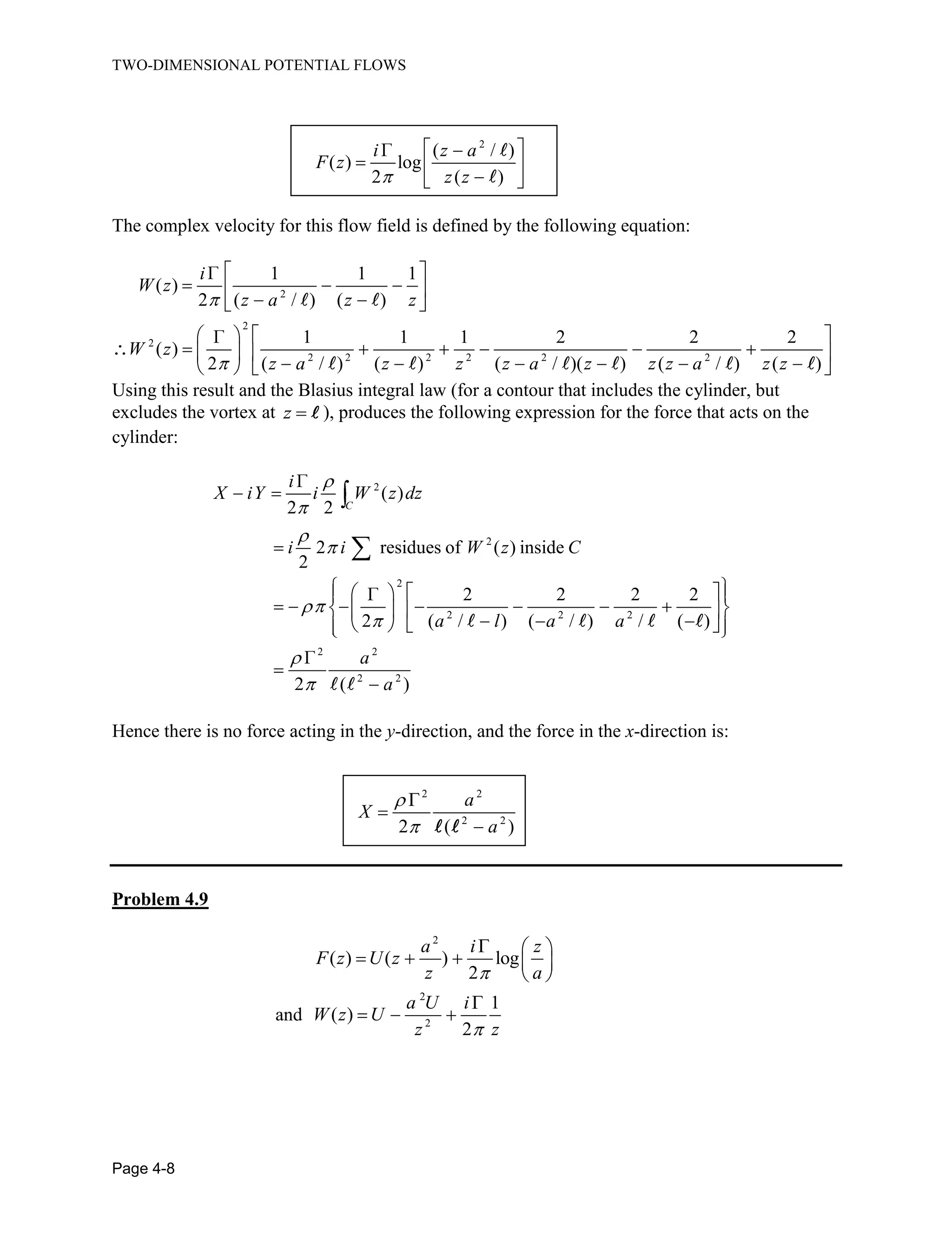 TWO-DIMENSIONAL POTENTIAL FLOWS
Page 4-8
2
( / )
( ) log
2 ( )
i z a
F z
z z
The complex velocity for this flow field is defined by the following equation:
2
2
2
2 2 2 2 2 2
1 1 1
( )
2 ( / ) ( )
1 1 1 2 2 2
( )
2 ( / ) ( ) ( / )( ) ( / ) ( )
i
W z
z a z z
W z
z a z z z a z z z a z z
Using this result and the Blasius integral law (for a contour that includes the cylinder, but
excludes the vortex at z ), produces the following expression for the force that acts on the
cylinder:
2
2
2
2 2 2
2 2
2 2
( )
2 2
2 residues of ( ) inside
2
2 2 2 2
2 ( / ) ( / ) / ( )
2 ( )
C
i
X iY i W z dz
i i W z C
a l a a
a
a
Hence there is no force acting in the y-direction, and the force in the x-direction is:
2 2
2 2
2 ( )
a
X
a
Problem 4.9
2
( ) ( ) log
2
a i z
F z U z
z a
and
2
2
1
( )
2
a U i
W z U
z z
 