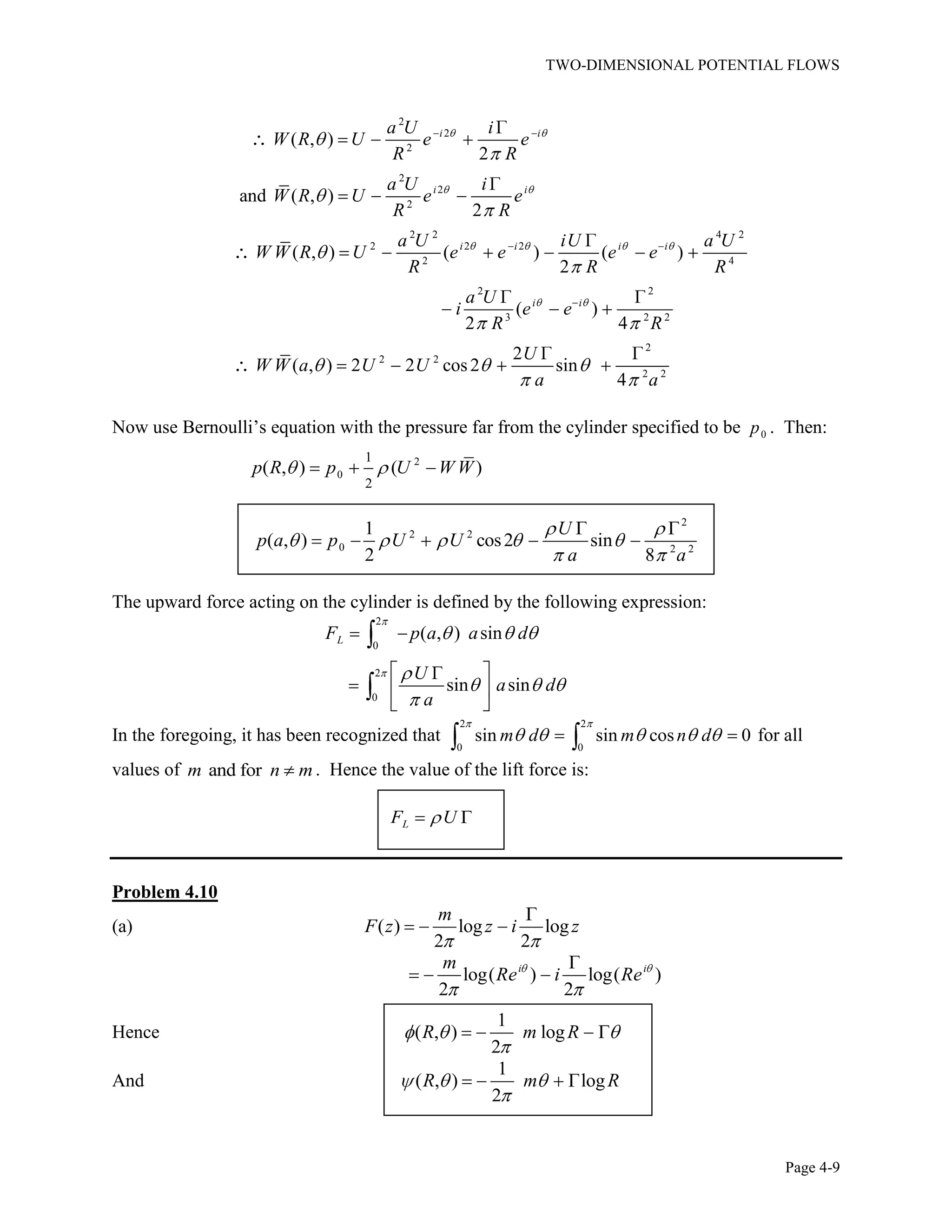 TWO-DIMENSIONAL POTENTIAL FLOWS
Page 4-9
2
2
2
2
2
2
2 2 4 2
2 2 2
2 4
2 2
3 2 2
2
2 2
2 2
( , )
2
and ( , )
2
( , ) ( ) ( )
2
( )
2 4
2
( , ) 2 2 cos2 sin
4
i i
i i
i i i i
i i
a U i
W R U e e
R R
a U i
W R U e e
R R
a U iU a U
W W R U e e e e
R R R
a U
i e e
R R
U
W W a U U
a a
Now use Bernoulli’s equation with the pressure far from the cylinder specified to be 0p . Then:
2
0
1
2
( , ) ( )p R p U W W
2
2 2
0 2 2
1
( , ) cos2 sin
2 8
U
p a p U U
a a
The upward force acting on the cylinder is defined by the following expression:
2
0
2
0
( , ) sin
sin sin
LF p a a d
U
a d
a
In the foregoing, it has been recognized that
2 2
0 0
sin sin cos 0m d m n d for all
values of and form n m . Hence the value of the lift force is:
LF U
Problem 4.10
(a) ( ) log log
2 2
m
F z z i z
log( ) log( )
2 2
i im
Re i Re
Hence
1
( , ) log
2
R m R
And
1
( , ) log
2
R m R
 