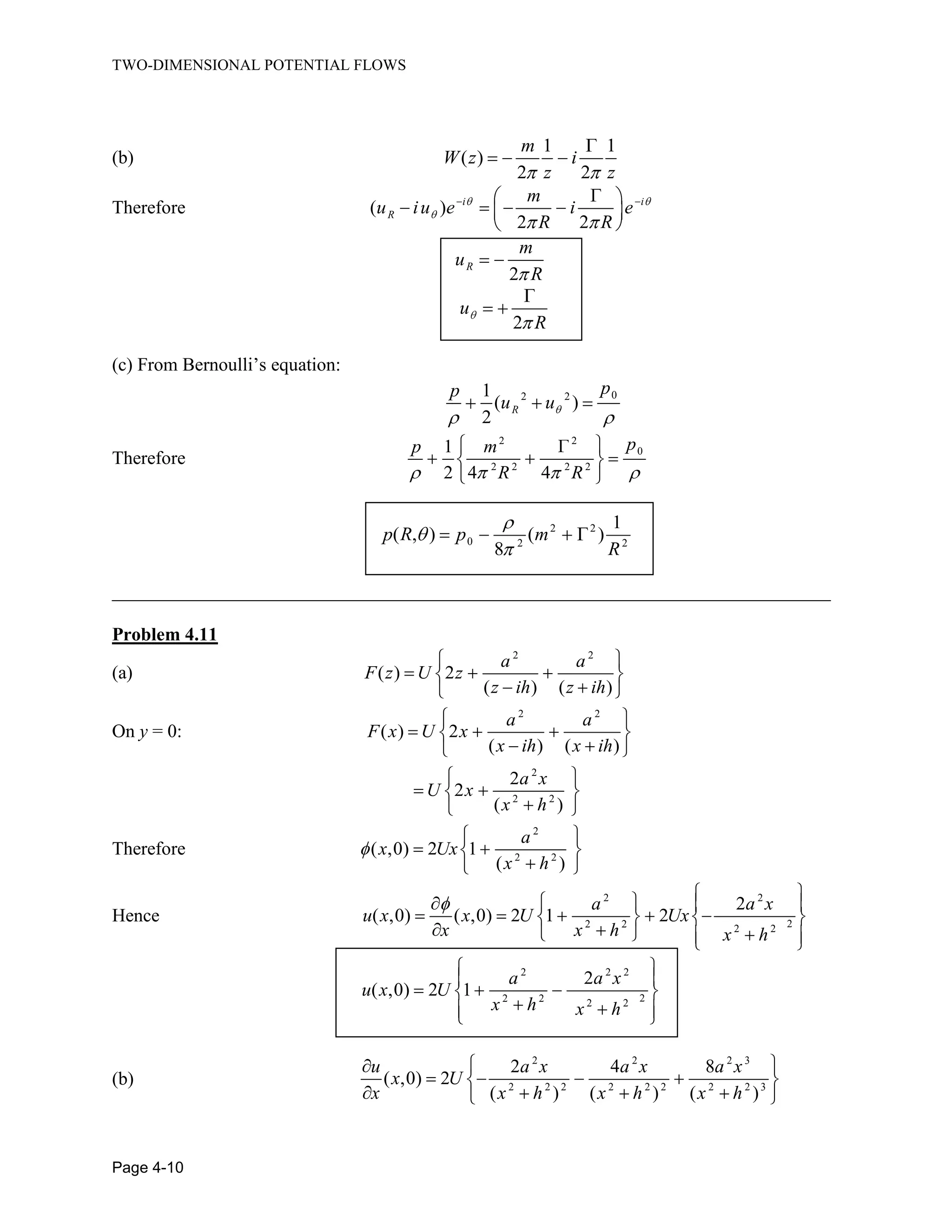 TWO-DIMENSIONAL POTENTIAL FLOWS
Page 4-10
(b)
1 1
( )
2 2
m
W z i
z z
Therefore ( )
2 2
i i
R
m
u iu e i e
R R
2
R
m
u
R
2
u
R
(c) From Bernoulli’s equation:
02 21
( )
2
R
pp
u u
Therefore
2 2
0
2 2 2 2
1
2 4 4
pp m
R R
2 2
0 2 2
1
( , ) ( )
8
p R p m
R
_____________________________________________________________________________
Problem 4.11
(a)
2 2
( ) 2
( ) ( )
a a
F z U z
z ih z ih
On y = 0:
2 2
( ) 2
( ) ( )
a a
F x U x
x ih x ih
2
2 2
2
2
( )
a x
U x
x h
Therefore
2
2 2
( ,0) 2 1
( )
a
x Ux
x h
Hence
2 2
22 2 2 2
2
( ,0) ( ,0) 2 1 2
a a x
u x x U Ux
x x h x h
2 2 2
22 2 2 2
2
( ,0) 2 1
a a x
u x U
x h x h
(b)
2 2 2 3
2 2 2 2 2 2 2 2 3
2 4 8
( ,0) 2
( ) ( ) ( )
u a x a x a x
x U
x x h x h x h
 
