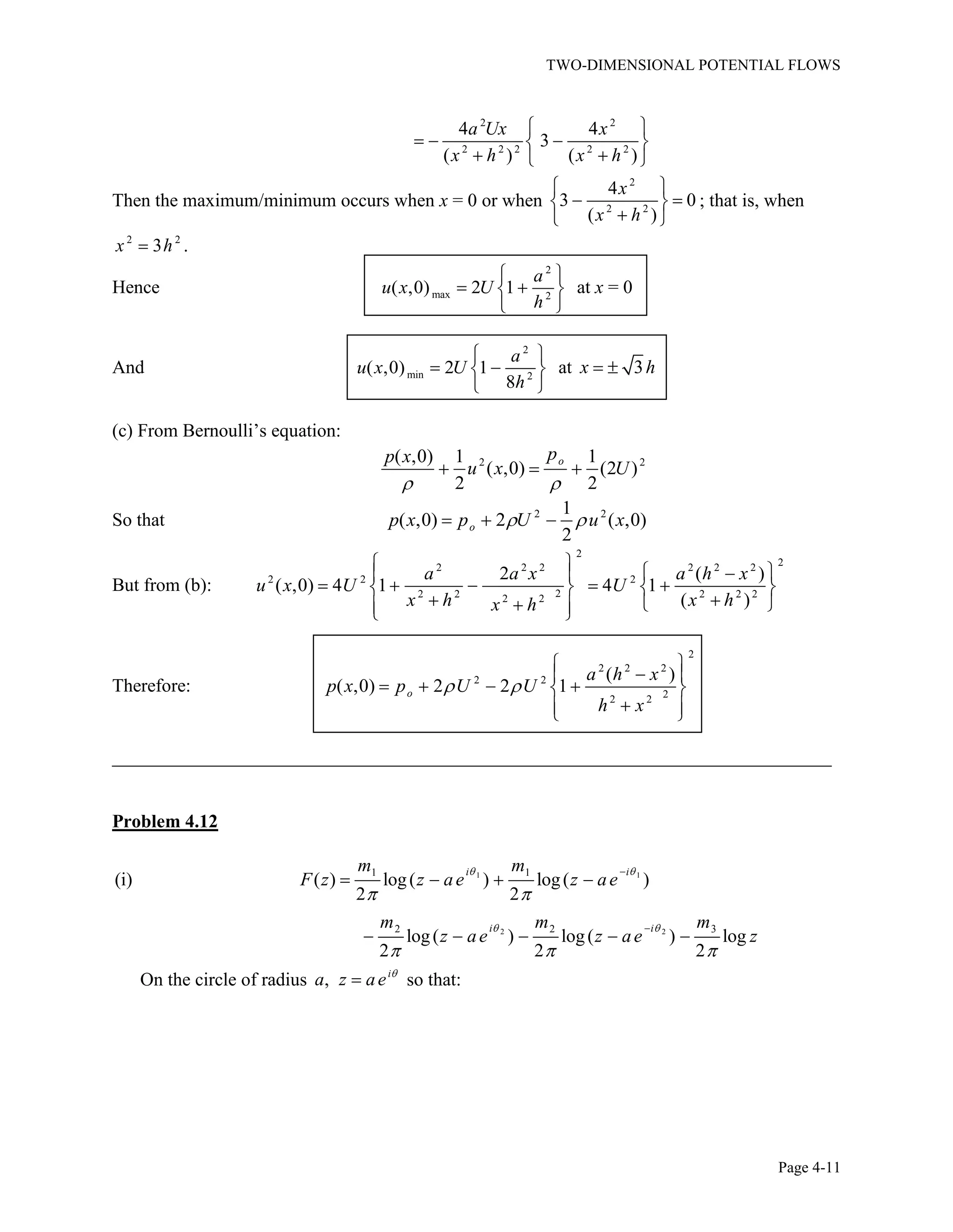 TWO-DIMENSIONAL POTENTIAL FLOWS
Page 4-11
2 2
2 2 2 2 2
4 4
3
( ) ( )
a Ux x
x h x h
Then the maximum/minimum occurs when x = 0 or when
2
2 2
4
3 0
( )
x
x h
; that is, when
2 2
3x h .
Hence
2
max 2
( ,0) 2 1
a
u x U
h
at x = 0
And
2
min 2
( ,0) 2 1
8
a
u x U
h
at 3x h
(c) From Bernoulli’s equation:
2 2( ,0) 1 1
( ,0) (2 )
2 2
opp x
u x U
So that 2 21
( ,0) 2 ( ,0)
2
op x p U u x
But from (b):
2
22 2 2 2 2 2
2 2 2
22 2 2 2 22 2
2 ( )
( ,0) 4 1 4 1
( )
a a x a h x
u x U U
x h x hx h
Therefore:
2
2 2 2
2 2
22 2
( )
( ,0) 2 2 1o
a h x
p x p U U
h x
_____________________________________________________________________________
Problem 4.12
1 1
2 2
1 1
2 2 3
(i) ( ) log( ) log( )
2 2
log( ) log( ) log
2 2 2
i i
i i
m m
F z z ae z ae
m m m
z ae z ae z
On the circle of radius , i
a z ae so that:
 