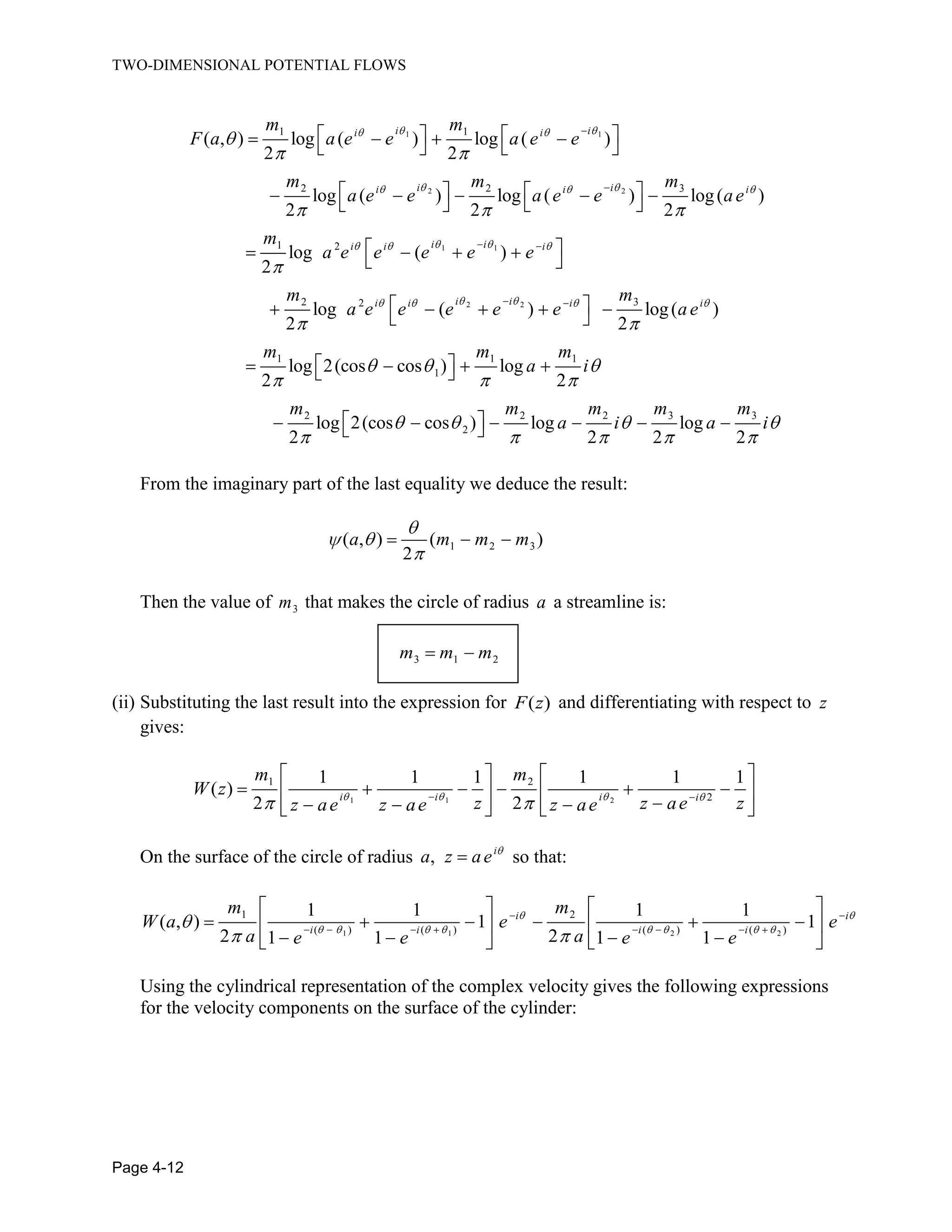 TWO-DIMENSIONAL POTENTIAL FLOWS
Page 4-12
1 1
2 2
1 1
2 2
1 1
2 2 3
1 2
2 32
( , ) log ( ) log ( )
2 2
log ( ) log ( ) log( )
2 2 2
log ( )
2
log ( ) log(
2 2
i ii i
i ii i i
i ii i i
i ii i i
m m
F a a e e a e e
m m m
a e e a e e ae
m
a e e e e e
m m
a e e e e e a
1 1 1
1
2 2 2 3 3
2
)
log 2(cos cos ) log
2 2
log 2(cos cos ) log log
2 2 2 2
i
e
m m m
a i
m m m m m
a i a i
From the imaginary part of the last equality we deduce the result:
1 2 3( , ) ( )
2
a m m m
Then the value of 3m that makes the circle of radius a a streamline is:
3 1 2m m m
(ii) Substituting the last result into the expression for ( )F z and differentiating with respect to z
gives:
1 1 2
1 2
2
1 1 1 1 1 1
( )
2 2i i i i
m m
W z
z z ae zz ae z ae z ae
On the surface of the circle of radius , i
a z ae so that:
1 1 2 2
1 2
( ) ( ) ( ) ( )
1 1 1 1
( , ) 1 1
2 21 1 1 1
i i
i i i i
m m
W a e e
a ae e e e
Using the cylindrical representation of the complex velocity gives the following expressions
for the velocity components on the surface of the cylinder:
 