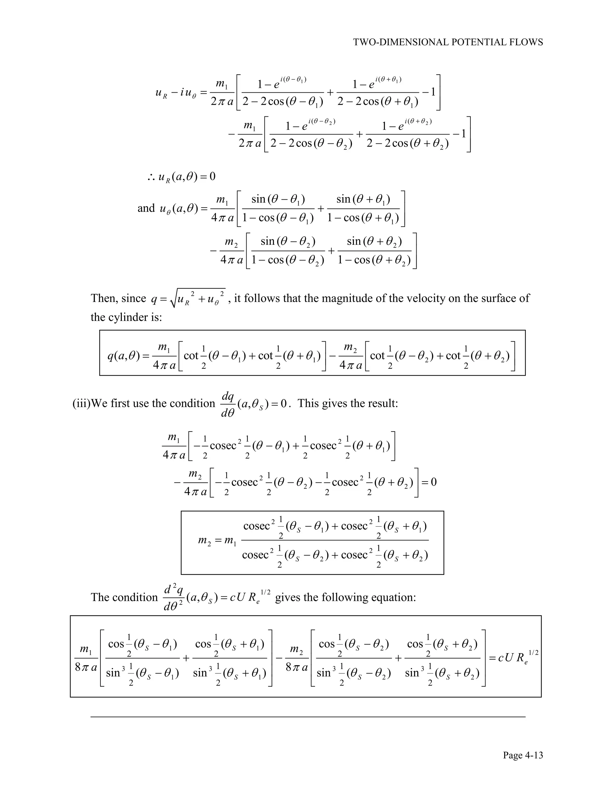 TWO-DIMENSIONAL POTENTIAL FLOWS
Page 4-13
1 1
2 2
( ) ( )
1
1 1
( ) ( )
1
2 2
1 1
1
2 2 2cos( ) 2 2cos( )
1 1
1
2 2 2cos( ) 2 2cos( )
i i
R
i i
m e e
u iu
a
m e e
a
1 1 1
1 1
2 2 2
2 2
( , ) 0
sin ( ) sin ( )
and ( , )
4 1 cos( ) 1 cos( )
sin ( ) sin ( )
4 1 cos( ) 1 cos( )
Ru a
m
u a
a
m
a
Then, since 2 2
Rq u u , it follows that the magnitude of the velocity on the surface of
the cylinder is:
1 2
1 1 2 2
1 1 1 1
2 2 2 2
( , ) cot ( ) cot ( ) cot ( ) cot ( )
4 4
m m
q a
a a
(iii)We first use the condition ( , ) 0S
dq
a
d
. This gives the result:
1 2 2
1 1
2 2 2
2 2
1 1 1 1
2 2 2 2
1 1 1 1
2 2 2 2
cosec ( ) cosec ( )
4
cosec ( ) cosec ( ) 0
4
m
a
m
a
2 2
1 1
2 1
2 2
2 2
1 1
2 2
1 1
2 2
cosec ( ) cosec ( )
cosec ( ) cosec ( )
S S
S S
m m
The condition
2
1/ 2
2
( , )S e
d q
a cU R
d
gives the following equation:
1 1 2 2
1/21 2
3 3 3 3
1 1 2 2
1 1 1 1
2 2 2 2
1 1 1 1
2 2 2 2
cos ( ) cos ( ) cos ( ) cos ( )
8 8sin ( ) sin ( ) sin ( ) sin ( )
S S S S
e
S S S S
m m
cU R
a a
________________________________________________________________________
 