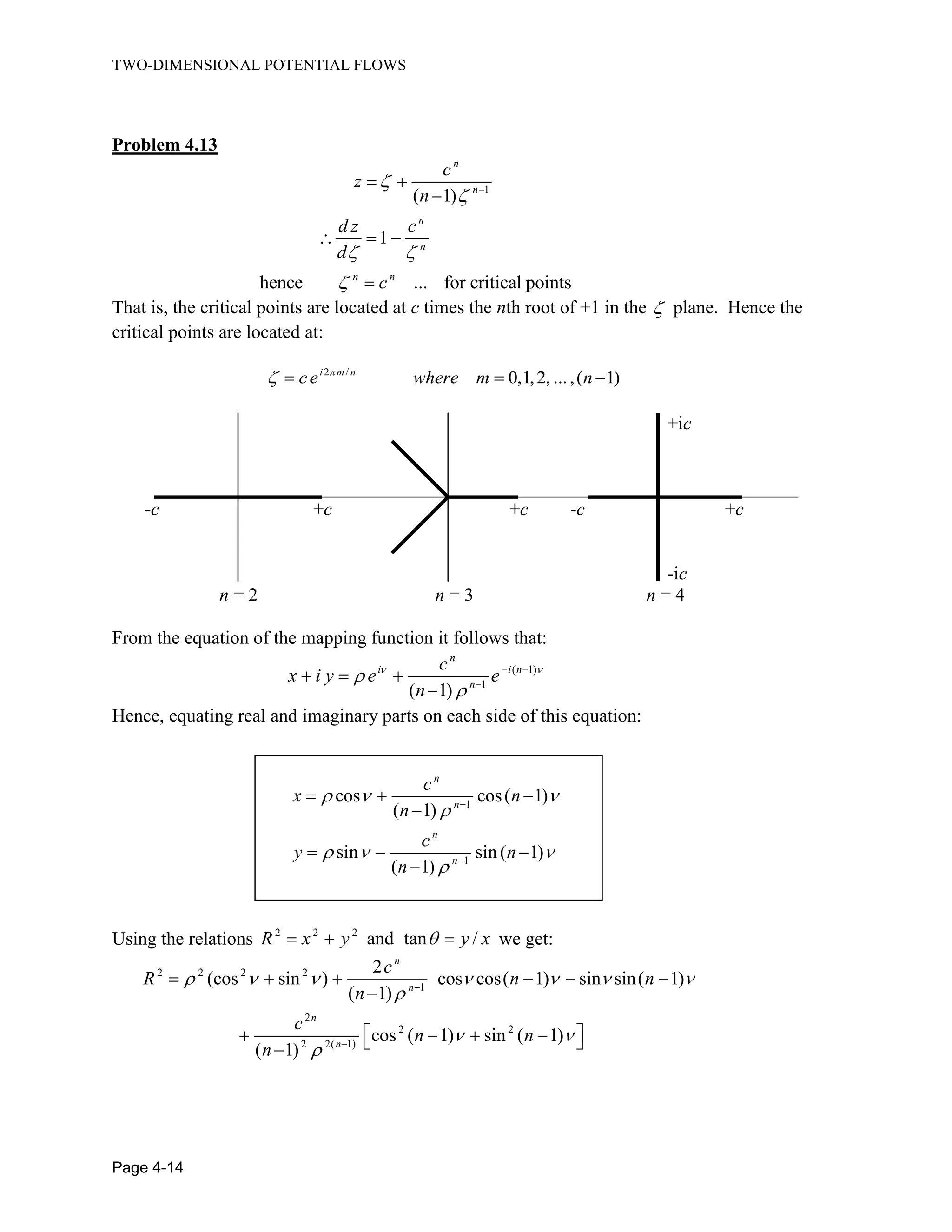 TWO-DIMENSIONAL POTENTIAL FLOWS
Page 4-14
Problem 4.13
1
( 1)
1
hence ... for critical points
n
n
n
n
n n
c
z
n
d z c
d
c
That is, the critical points are located at c times the nth root of +1 in the plane. Hence the
critical points are located at:
2 /
0,1,2, ...,( 1)i m n
ce where m n
+ic
-c +c +c -c +c
-ic
n = 2 n = 3 n = 4
From the equation of the mapping function it follows that:
( 1)
1
( 1)
n
i i n
n
c
x i y e e
n
Hence, equating real and imaginary parts on each side of this equation:
1
1
cos cos( 1)
( 1)
sin sin ( 1)
( 1)
n
n
n
n
c
x n
n
c
y n
n
Using the relations 2 2 2
and tan /R x y y x we get:
2 2 2 2
1
2
2 2
2 2( 1)
2
(cos sin ) cos cos( 1) sin sin( 1)
( 1)
cos ( 1) sin ( 1)
( 1)
n
n
n
n
c
R n n
n
c
n n
n
 