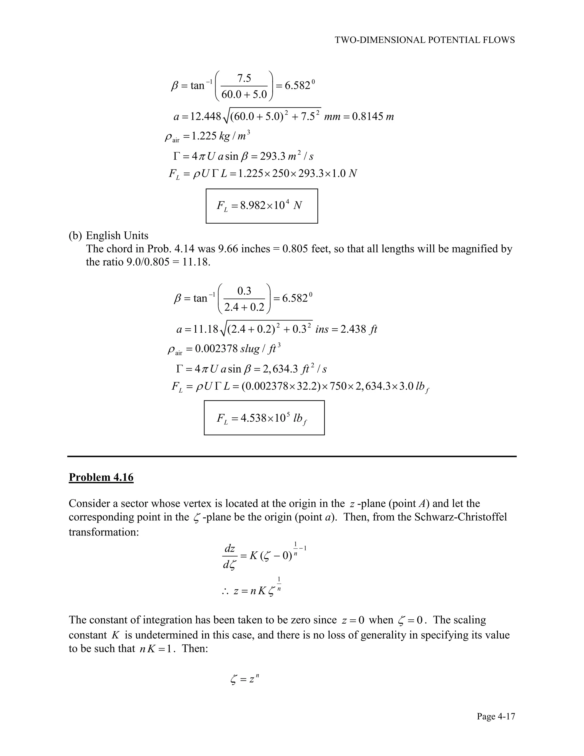 TWO-DIMENSIONAL POTENTIAL FLOWS
Page 4-17
1 0
2 2
3
air
2
7.5
tan 6.582
60.0 5.0
12.448 (60.0 5.0) 7.5 0.8145
1.225 /
4 sin 293.3 /
1.225 250 293.3 1.0L
a mm m
kg m
U a m s
F U L N
4
8.982 10LF N
(b) English Units
The chord in Prob. 4.14 was 9.66 inches = 0.805 feet, so that all lengths will be magnified by
the ratio 9.0/0.805 = 11.18.
1 0
2 2
3
air
2
0.3
tan 6.582
2.4 0.2
11.18 (2.4 0.2) 0.3 2.438
0.002378 /
4 sin 2,634.3 /
(0.002378 32.2) 750 2,634.3 3.0L f
a ins ft
slug ft
U a ft s
F U L lb
5
4.538 10L fF lb
Problem 4.16
Consider a sector whose vertex is located at the origin in the z -plane (point A) and let the
corresponding point in the -plane be the origin (point a). Then, from the Schwarz-Christoffel
transformation:
1
1
1
( 0) n
n
dz
K
d
z n K
The constant of integration has been taken to be zero since 0z when 0. The scaling
constant K is undetermined in this case, and there is no loss of generality in specifying its value
to be such that 1nK . Then:
n
z
 