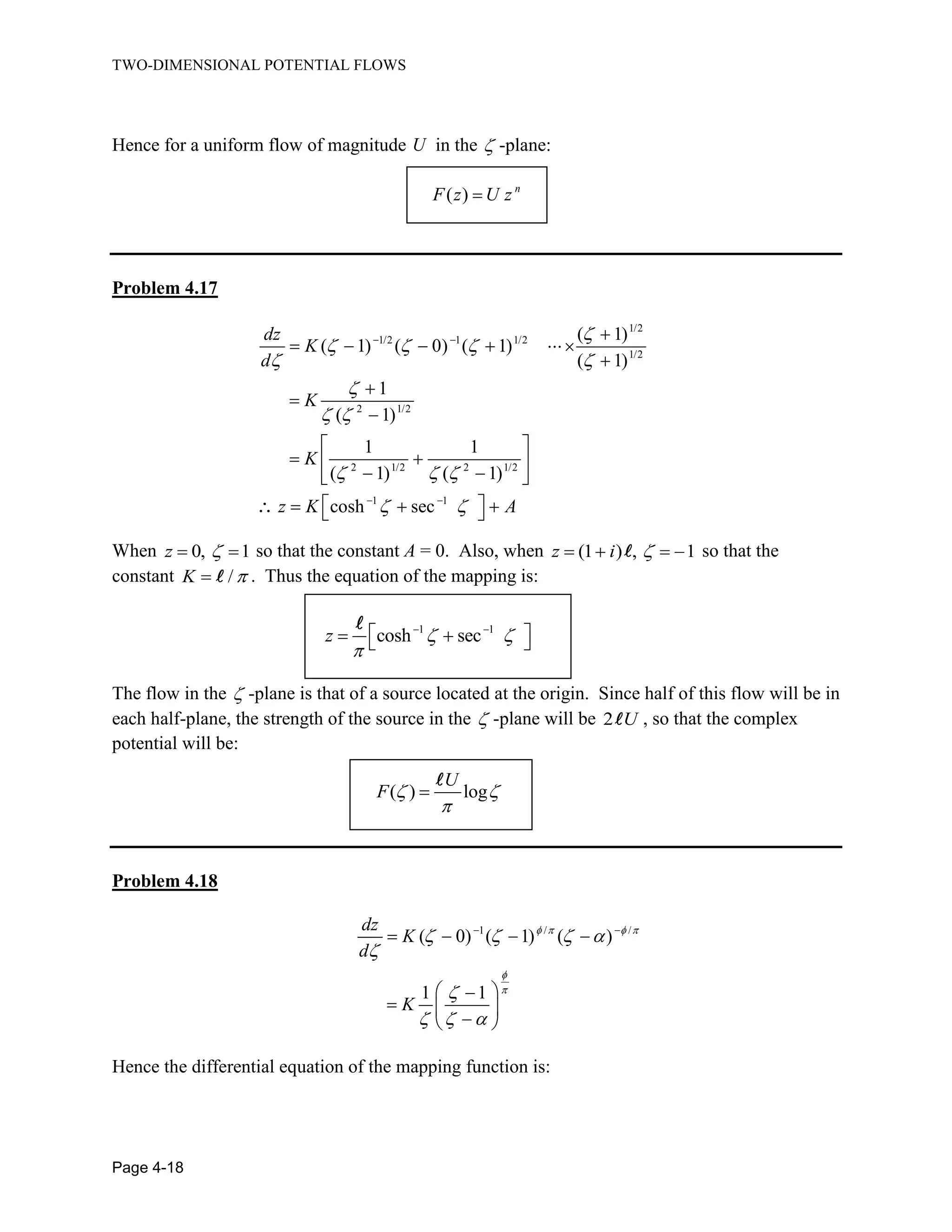 TWO-DIMENSIONAL POTENTIAL FLOWS
Page 4-18
Hence for a uniform flow of magnitude U in the -plane:
( ) n
F z U z
Problem 4.17
1/2
1/2 1 1/2
1/2
2 1/2
2 1/2 2 1/2
1 1
( 1)
( 1) ( 0) ( 1)
( 1)
1
( 1)
1 1
( 1) ( 1)
cosh sec
dz
K
d
K
K
z K A
When 0, 1z so that the constant A = 0. Also, when (1 ) , 1z i so that the
constant /K . Thus the equation of the mapping is:
1 1
cosh secz
The flow in the -plane is that of a source located at the origin. Since half of this flow will be in
each half-plane, the strength of the source in the -plane will be 2 U , so that the complex
potential will be:
( ) log
U
F
Problem 4.18
1 / /
( 0) ( 1) ( )
1 1
dz
K
d
K
Hence the differential equation of the mapping function is:
 